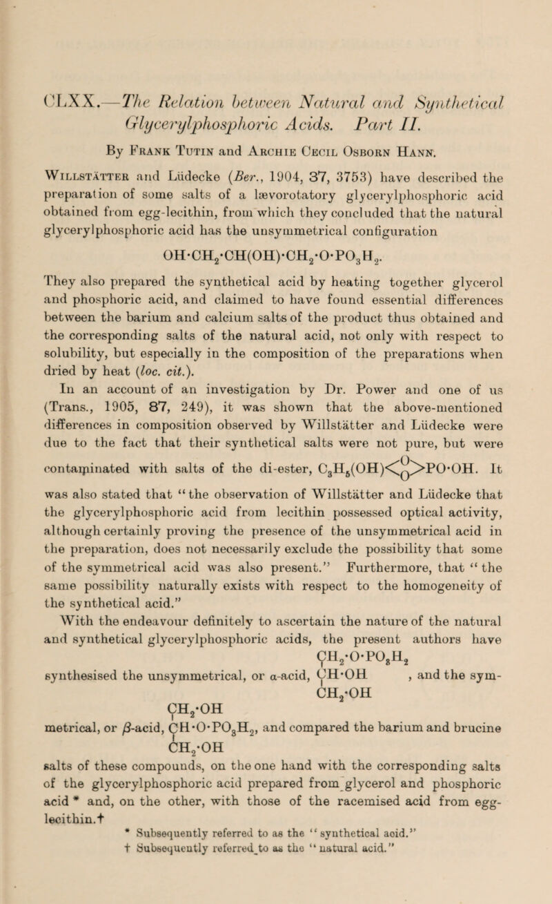 CLXX.—The Relation between Natural and Synthetical Glycerylphosphoric Acids. Part II. By Frank Tutin and Archie Cecil Osborn Hann. Willstatter, and Liidecke (Ber., 1904, 37, 3753) have described the preparation of some salts of a loevorotatory glycerylphosphoric acid obtained from egg-lecithin, from which they concluded that the natural glycerylphosphoric acid has the unsymmetrical configuration 0H*CH2*CH(0H)-CH2-0*P03H2. They also prepared the synthetical acid by heating together glycerol and phosphoric acid, and claimed to have found essential differences between the barium and calcium salts of the product thus obtained and the corresponding salts of the natural acid, not only with respect to solubility, but especially in the composition of the preparations when dried by heat (loc. cit.). In an account of an investigation by Dr. Power and one of us (Trans., 1905, 87, 249), it was shown that the above-mentioned differences in composition observed by Willstatter and Liidecke were due to the fact that their synthetical salts were not pure, but were contaminated with salts of the di-ester, C3H6(OH)<\q^>PO*OH. It was also stated that “the observation of Willstatter and Liidecke that the glycerylphosphoric acid from lecithin possessed optical activity, although certainly proving the presence of the unsymmetrical acid in the preparation, does not necessarily exclude the possibility that some of the symmetrical acid was also present.” Furthermore, that “ the same possibility naturally exists with respect to the homogeneity of the synthetical acid.” With the endeavour definitely to ascertain the nature of the natural and synthetical glycerylphosphoric acids, the present authors have 9h2-o-po»h2 synthesised the unsymmetrical, or a-acid, 0H*OH , and the sym- ch2-oh CEL-OH i * metrical, or /3-acid, CH*0*P03H2, and compared the barium and brucine CH2*OH salts of these compounds, on the one hand with the corresponding salts of the glycerylphosphoric acid prepared from glycerol and phosphoric acid * and, on the other, with those of the racemised acid from egg- lecithin.t * Subsequently referred to as the “ synthetical aoid.” t Subsequently referred^to as the “ natural acid.”