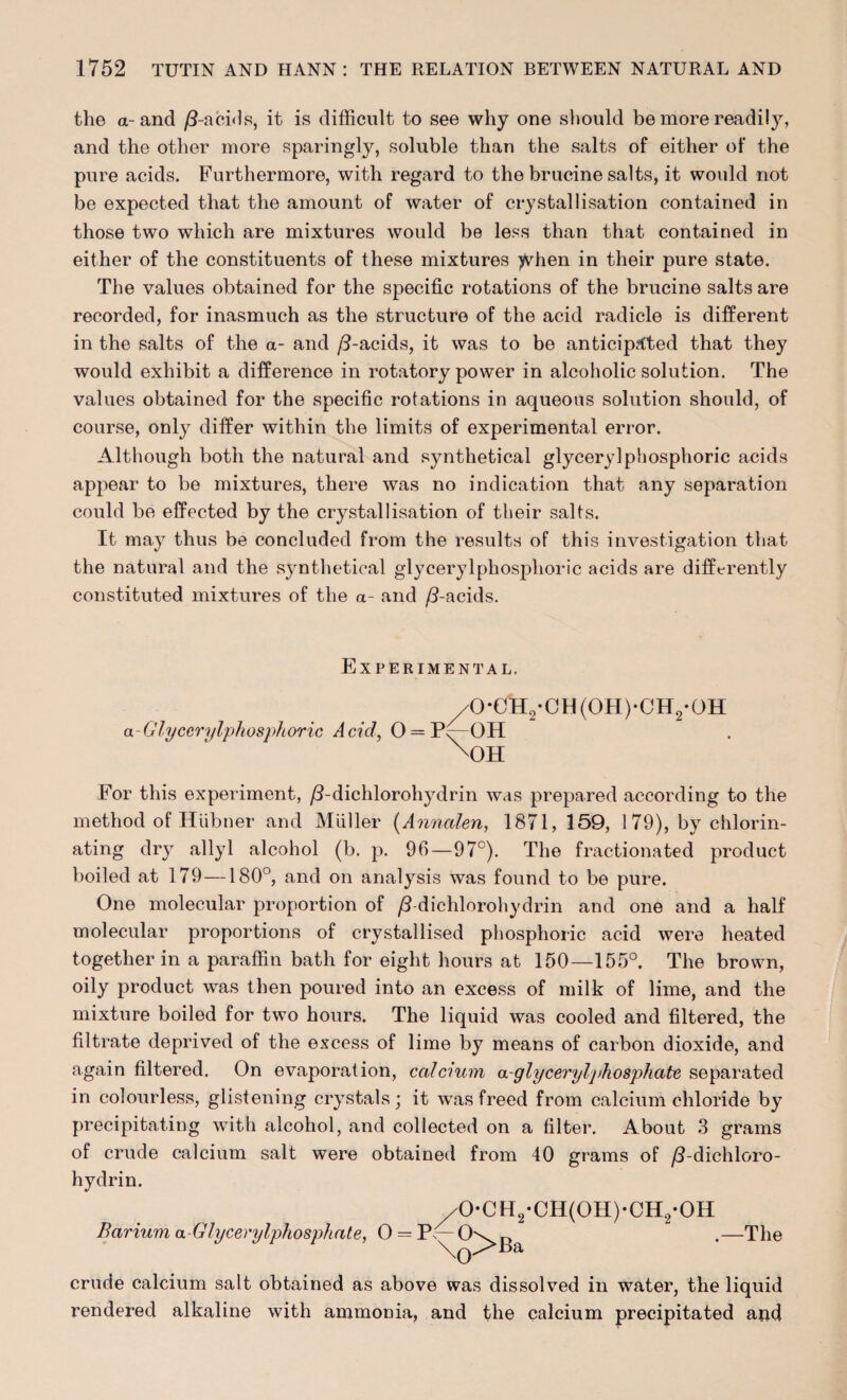 the a-and /3-acids, it is difficult to see why one should be more readity, and the other more sparingly, soluble than the salts of either of the pure acids. Furthermore, with regard to the brucine salts, it would not be expected that the amount of water of crystallisation contained in those two which are mixtures would be less than that contained in either of the constituents of these mixtures ^vdien in their pure state. The values obtained for the specific rotations of the brucine salts are recorded, for inasmuch as the structure of the acid radicle is different in the salts of the a- and /3-acids, it was to be anticipated that they would exhibit a difference in rotatory power in alcoholic solution. The values obtained for the specific rotations in aqueous solution should, of course, only differ within the limits of experimental error. Although both the natural and synthetical glyceryl phosphoric acids appear to be mixtures, there was no indication that any separation could be effected by the crystallisation of their salts. It may thus be concluded from the results of this investigation that the natural and the synthetical glycerylpliosphoric acids are differently constituted mixtures of the a- and /3-acids. Experimental, /0-CH2-CH(0H)-0H2-0H a-Glycerylpliosphoric Acid, 0 = P^-0H X)H For this experiment, /3-dichlorohydrin was prepared according to the method of Hiibner and Muller (Anncilen, 1871, 159, 1 79), by chlorin¬ ating dry ally 1 alcohol (b. p. 96—97°). The fractionated product boiled at 179 —180°, and on analysis was found to be pure. One molecular proportion of /3-dichlorohydrin and one and a half molecular proportions of crystallised phosphoric acid were heated together in a paraffin bath for eight hours at 150—155°. The brown, oily product was then poured into an excess of milk of lime, and the mixture boiled for two hours. The liquid was cooled and filtered, the filtrate deprived of the excess of lime by means of carbon dioxide, and again filtered. On evaporation, calcium a-glyceryljdwsphate separated in colourless, glistening crystals; it was freed from calcium chloride by precipitating with alcohol, and collected on a filter. About 3 grams of crude calcium salt were obtained from 40 grams of /3-dichloro¬ hydrin. /0-CH2-CH(0H)-CH2-0H Barium a-Glycerylphosphate, 0 = P^-0\>^a -The crude calcium salt obtained as above was dissolved in water, the liquid rendered alkaline with ammonia, and the calcium precipitated and