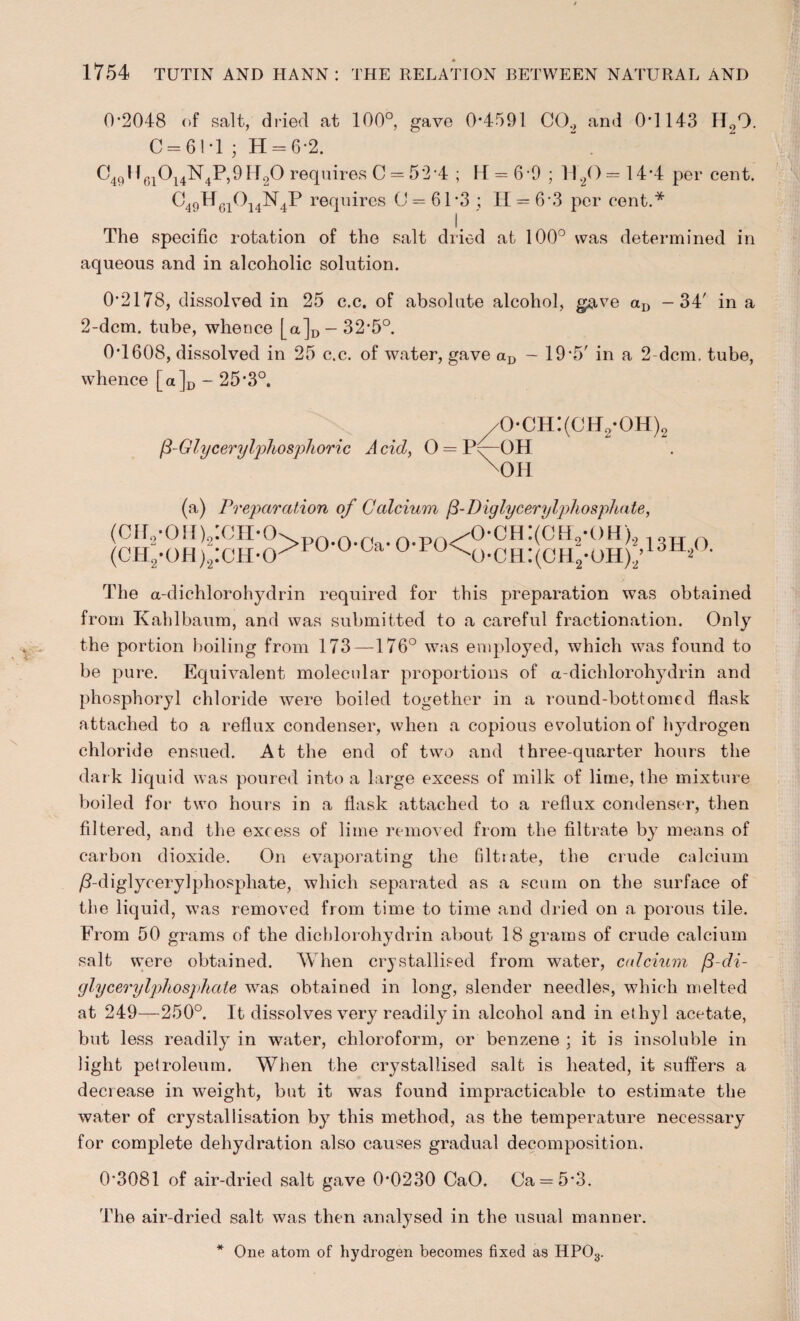 0*2048 of salt, dried at 100°, gave 0*4591 CO., and 0*1143 H09. 0—61*1 ; H = 6*2. “ . C49H6i0i4N4P,9H20 requires C = 52*4 ; 14 = 6-9 ; H20 = 14*4 per cent. C49Hgi014N4P r©4nires 0 = 61*3 ; 11 = 6*3 per cent.* 1/ The specific rotation of the salt dried at 100° was determined in aqueous and in alcoholic solution. 0*2178, dissolved in 25 c.c. of absolute alcohol, gave aD -34' in a 2-dcm. tube, whence [a]D-32*5°. 0*1608, dissolved in 25 c.c. of water, gave aD — 19*5' in a 2-dcm. tube, whence [a]D - 25*3°. /0*ch:(oh2*oh)2 p-Glycerylphosphoric A cid, 0 = Py—OH H)H (a) Preparation of Calcium ft-Diglycerylphosphate, 4>oh:(ch2-oh)9 4>ch:(ch2*oh)2 (cir2-on)2:cH-o> 0 ^o-ch:(ch2-oh) (CH2-OH)2:cH-cr u ° u The a-dichlorohydrin required for this preparation was obtained from Kahlbaum, and was submitted to a careful fractionation. Only the portion boiling from 173—176° was employed, which was found to be pure. Equivalent molecular proportions of a-dichlorohydrin and phosphoryl chloride were boiled together in a round-bottomed flask attached to a reflux condenser, when a copious evolution of hydrogen chloride ensued. At the end of two and three-quarter hours the dark liquid was poured into a large excess of milk of lime, the mixture boiled for two hours in a flask attached to a reflux condenser, then filtered, and the excess of lime removed from the filtrate by means of carbon dioxide. On evaporating the filtrate, the crude calcium /?-diglycery]phospliate, which separated as a scum on the surface of the liquid, was removed from time to time and dried on a porous tile. From 50 grams of the dicblorohydrin about 18 grams of crude calcium salt were obtained. When crystallised from water, calcium /3-di- glycerylphosphate was obtained in long, slender needles, which melted at 249—250°. It dissolves very readily in alcohol and in ethyl acetate, but less readily in water, chloroform, or benzene ; it is insoluble in light petroleum. When the crystallised salt is heated, it suffers a decrease in weight, but it was found impracticable to estimate the water of crystallisation by this method, as the temperature necessary for complete dehydration also causes gradual decomposition. 0*3081 of air-dried salt gave 0*0230 CaO. Ca = 5*3. The air-dried salt was then analysed in the usual manner. * One atom of hydrogen becomes fixed as HP03.