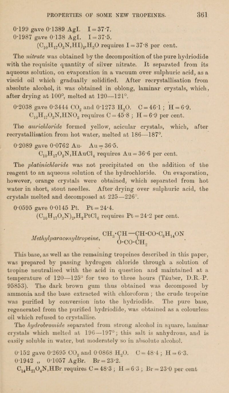 0-199 gave 0-1389 AgL 1 = 37 7. 0-1987 gave 0138 Agl. 1 = 37-5. (C10Hl7O3N,HI)2,H2O requires 1 = 37*8 per cent. The nitrate was obtained by the decomposition of the pure hydriodide with the requisite quantity of silver nitrate. It separated from its aqueous solution, on evaporation in a vacuum over sulphuric acid, as a viscid oil which gradually solidified. After recrystallisation from absolute alcohol, it was obtained in oblong, laminar crystals, which, after drying at 100°, melted at 120—121°. 0-2038 gave 0-3444 C02 and 0*1273 H20. C = 46T ; H = 6*9. C10H17O3N,HNO8 requires C = 45-8 ; H = 6*9 per cent. The aurichloride formed yellow, acicular crystals, which, after recrystallisation from hot water, melted at 186—187°. 0-2089 gave 0*0762 Au- Au = 36-5. C10H17O3N,HAuC14 requires Au = 36*6 per cent. The platinicMoride was not precipitated on the addition of the reagent to an aqueous solution of the hydrochloride. On evaporation, however, orange crystals were obtained, which separated from hot water in short, stout needles. After drying over sulphuric acid, the crystals melted and decomposed at 225—226°. 0-0595 gave 0*0145 Pt. Pt = 24*4. (C10Hl7O3N)2,H2PtCl6 requires Pt = 24*2 per cent. Methyl par aconyltropeine, CH,-CH— CH-CO-CsH14ON o-coch2 This base, as well as the remaining tropeines described in this paper, was prepared by passing hydrogen chloride through a solution of tiopine neutralised with the acid in question and maintained at a temperature of 120—125° for two to three hours (Tauber, D.R.-P. 95853). The dark brown gum thus obtained was decomposed by ammonia and the base extracted with chloroform ; the crude tropeine was purified by conversion into the hydriodide. The pure base, regenerated from the purified hydriodide, was obtained as a colourless oil which refused to crystallise. The liydrobroniide separated from strong alcohol in square, laminar crystals which melted at 196 —197°; this salt is anhydrous, and is easily soluble in water, but moderately so in absolute alcohol. 0-152 gave 0*2695 C02 and 0 0868 H20. C = 484; H = 6’3. 0T942,, 0-1057 AgBr. Br = 23-2. C14H2104N,HBr requires C = 48-3 ; II =63 ; Br = 23*0 per cent