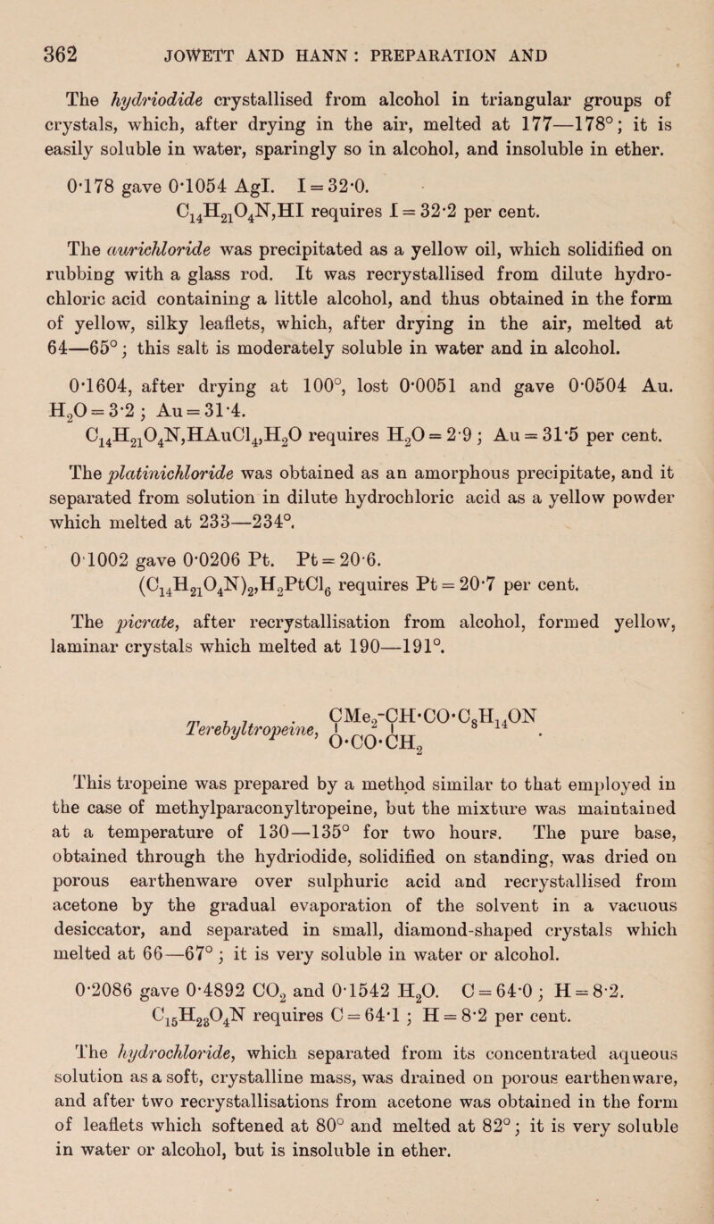 The hydriodide crystallised from alcohol in triangular groups of crystals, which, after drying in the air, melted at 177—178°; it is easily soluble in water, sparingly so in alcohol, and insoluble in ether. 0-178 gave 0T054 Agl. 1 = 32-0. Ci4H2i04N,HI requires 1 = 32*2 per cent. The aurichloride was precipitated as a yellow oil, which solidified on rubbing with a glass rod. It was recrystallised from dilute hydro¬ chloric acid containing a little alcohol, and thus obtained in the form of yellow, silky leaflets, which, after drying in the air, melted at 64—65°; this salt is moderately soluble in water and in alcohol. 01604, after drying at 100°, lost 0*0051 and gave 0*0504 Au. H20 = 3*2; Au = 31*4. C14H2104N,HAuC14,H20 requires H20 = 2-9 ; Au = 31*5 per cent. The platinichloride was obtained as an amorphous precipitate, and it separated from solution in dilute hydrochloric acid as a yellow powder which melted at 233—234°. 0T002 gave 0*0206 Pt. Pt = 20*6. (C14H2104N)2,H2PtCl6 requires Pt = 20*7 per cent. The picrcite, after recrystallisation from alcohol, formed yellow, laminar crystals which melted at 190—191°. Terebyltropeine, CMe2-CH-C0-08H140N oco-ch2 This tropeine was prepared by a method similar to that employed in the case of methylparaconyltropeine, but the mixture was maintained at a temperature of 130—135° for two hours. The pure base, obtained through the hydriodide, solidified on standing, was dried on porous earthenware over sulphuric acid and recrystallised from acetone by the gradual evaporation of the solvent in a vacuous desiccator, and separated in small, diamond-shaped crystals which melted at 66—67° ; it is very soluble in water or alcohol. 0*2086 gave 0*4892 C02 and 0*1542 H20. C = 64*0; H = 8*2. Ci5H2204N requires 0 = 64*1 ; H = 8*2 per cent. The hydrochloride, which separated from its concentrated aqueous solution as a soft, crystalline mass, was drained on porous earthenware, and after two recrystallisations from acetone was obtained in the form of leaflets which softened at 80° and melted at 82°; it is very soluble in water or alcohol, but is insoluble in ether.