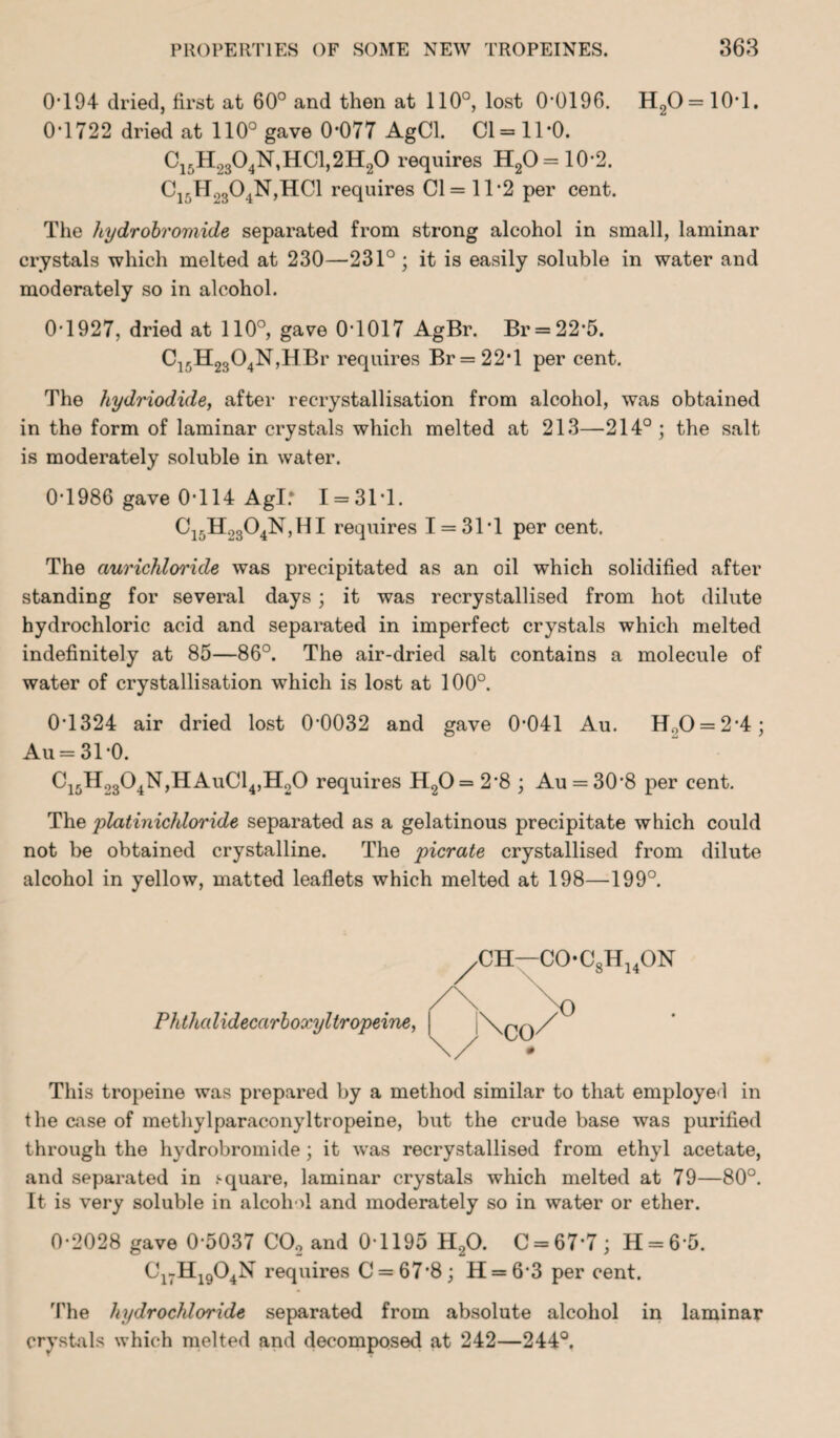 0T94 dried, first at 60° and then at 110°, lost 0*0196. H2O = 10*l. 0*1722 dried at 110° gave 0*077 AgCl. Cl = 11*0. C15H9304N,HC1,2H20 requires H2O = 10*2. C15H2304N,HC1 requires Cl = 11*2 per cent. The hydrobromide separated from strong alcohol in small, laminar crystals which melted at 230—231°; it is easily soluble in water and moderately so in alcohol. 0*1927, dried at 110°, gave 0*1017 AgBr. Br = 22*5. C1rH2304N,HBr requires Br = 22T per cent. The hydriodide, after recrystallisation from alcohol, was obtained in the form of laminar crystals which melted at 213—214°; the salt is moderately soluble in water. 0*1986 gave 0*114 Agl: 1 = 31*1. C15H2304N,HI requires I = 31*1 per cent. The ciurichloride was precipitated as an oil which solidified after standing for several days; it was recrystallised from hot dilute hydrochloric acid and separated in imperfect crystals which melted indefinitely at 85—86°. The air-dried salt contains a molecule of water of crystallisation which is lost at 100°. 0*1324 air dried lost 0*0032 and gave 0*041 Au. H.,0 = 2*4; Au = 31*0. Ci5H2304N,HAuC14,H20 requires H20= 2*8 ; Au = 30*8 per cent. The platinichloride separated as a gelatinous precipitate which could not be obtained crystalline. The picrate crystallised from dilute alcohol in yellow, matted leaflets which melted at 198—199°. Ph thalidecarboxyltropeine, This tropeine was prepared by a method similar to that employed in the case of methylparaconyltropeine, but the crude base was purified through the hydrobromide; it was recrystallised from ethyl acetate, and separated in .square, laminar crystals which melted at 79—80°. It is very soluble in alcohol and moderately so in water or ether. 0*2028 gave 0*5037 C02 and 0*1195 H20. C = 67*7; H = 6*5. C17H1904N requires C = 67*8; H = 6*3 per cent. The hydrochloride separated from absolute alcohol in laminar crystals which melted and decomposed at 242—244°. 8 14