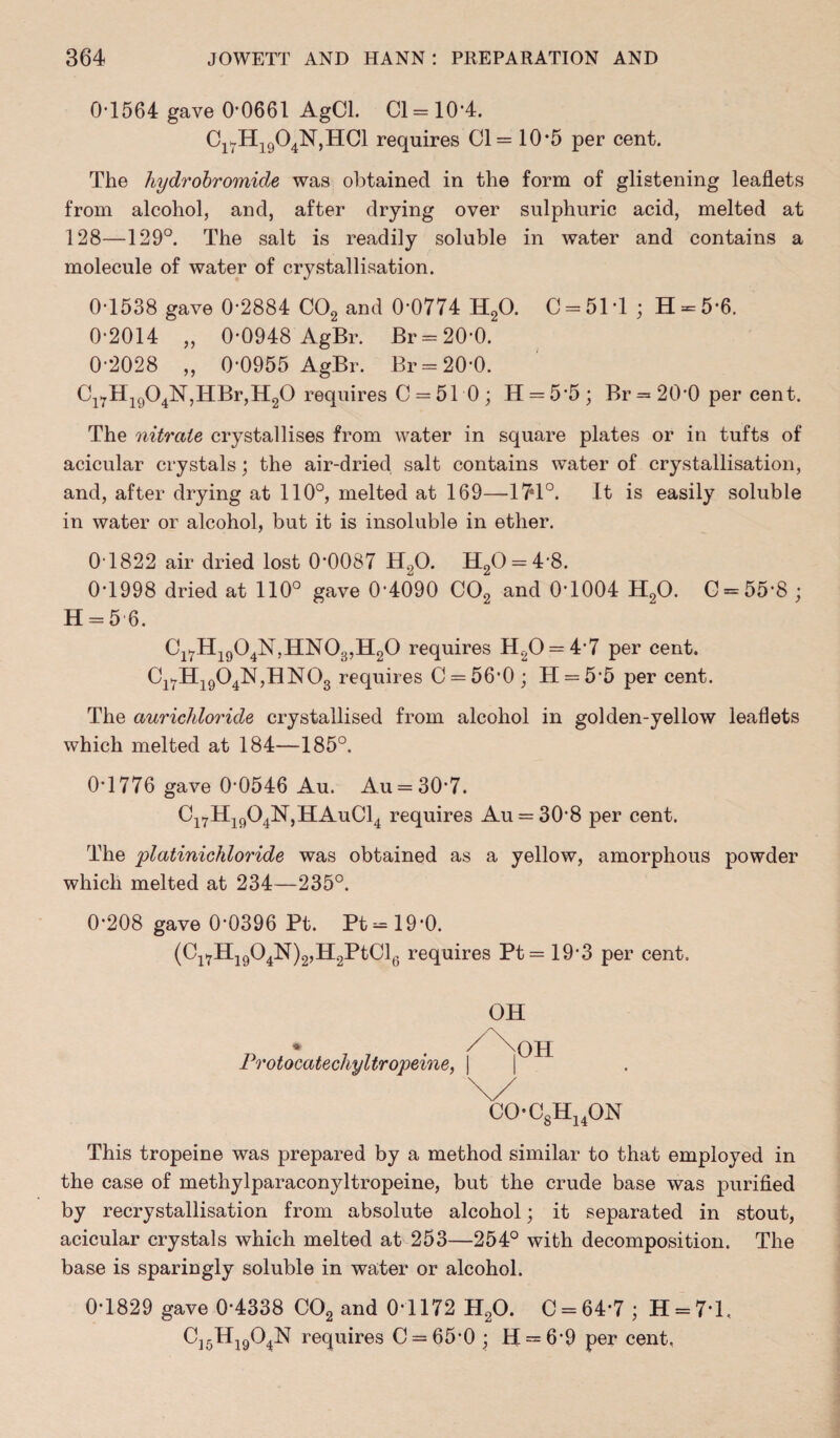 0-1564 gave 0-0661 AgCl. Cl = 10‘4. C17H1904N,HC1 requires Cl = 10*5 per cent. The hydrobromicle was obtained in the form of glistening leaflets from alcohol, and, after drying over sulphuric acid, melted at 128—129°. The salt is readily soluble in water and contains a molecule of water of crystallisation. 0-1538 gave 0*2884 C02 and 0-0774 H20. C = 51T ; H = 5 6. 0-2014 „ 0-0948 AgBr. Br = 20-0. 0-2028 „ 0-0955 AgBr. Br = 20-0. Cl7Hi904N,HBr,H20 requires C = 51 0; H = 55; Br = 20'0 percent. The nitrate crystallises from water in square plates or in tufts of acicular crystals; the air-dried salt contains water of crystallisation, and, after drying at 110°, melted at 169—-174°. It is easily soluble in water or alcohol, but it is insoluble in ether. 0 1822 air dried lost 0*0087 H20. H20 = 4‘8. 0-1998 dried at 110° gave 0*4090 C02 and 0*1004 H20. C = 55-8 ; H = 5 6. Cl7H1904N,HN03,H20 requires H20 = 47 per cent. Cl7H1904N,HN03 requires C = 56'0 ; II = 5*5 per cent. The aurichloride crystallised from alcohol in golden-yellow leaflets which melted at 184—185°. 0-1776 gave 0-0546 Au. Au = 30*7. Ci7H1904N,HAuC14 requires Au = 30-8 per cent. The platinichloride was obtained as a yellow, amorphous powder which melted at 234—235°. 0-208 gave 0*0396 Pt. Pt=19*0. (Cl7H1904N)2,H2PtCl6 requires Pt= 19*3 per cent. Protocatechyltropeine, OH CO-C8H14ON This tropeine was prepared by a method similar to that employed in the case of methylparaconyltropeine, but the crude base was purified by recrystallisation from absolute alcohol; it separated in stout, acicular crystals which melted at 253—254° with decomposition. The base is sparingly soluble in water or alcohol. 0-1829 gave 0-4338 C02 and 0-1172 H20. C = 64-7; H = 7T, C]5H1904N requires C = 65-0 ; H = 6-9 per cent.