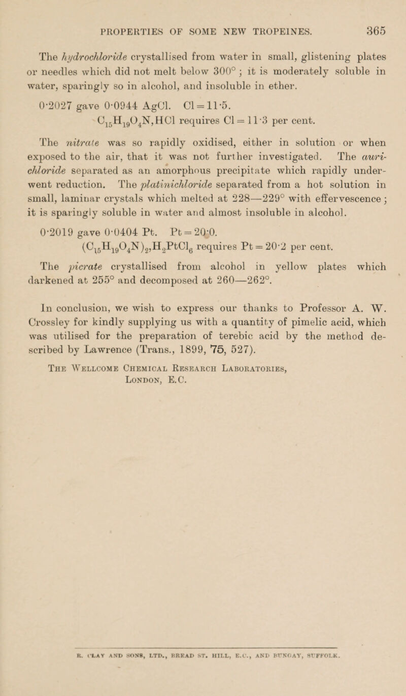 The hydrochloride crystallised from water in small, glistening plates or needles which did not melt below 300° ; it is moderately soluble in water, sparingly so in alcohol, and insoluble in ether. 0-2027 gave 0-0944 AgCl. Cl = 11-5. Ci-H19O4N,H01 requires Cl = 113 per cent. The nitrate was so rapidly oxidised, either in solution or when exposed to the air, that it was not further investigated. The auri- chloride separated as an amorphous precipitate which rapidly under¬ went reduction. The platinichloride separated from a hot solution in small, laminar crystals which melted at 228—229° with effervescence; it is sparingly soluble in water and almost insoluble in alcohol. 0-2019 gave 0-0404 Pt. Pt = 20*0. (C45H1904is )2,H2PtCl6 requires Pt = 20‘2 per cent. The picrate crystallised from alcohol in yellow plates which darkened at 255° and decomposed at 260—262°. In conclusion, we wish to express our thanks to Professor A. W. Crossley for kindly supplying us with a quantity of pimelic acid, which was utilised for the preparation of terebic acid by the method de¬ scribed by Lawrence (Trans., 1899, 75, 527). The Wellcome Chemical Research Laboratories, London, E.C. R. t'LAY AND SONS, LTD., BRKAD ST. HILL, E.C., AND BUNGAY, SUFFOLK.