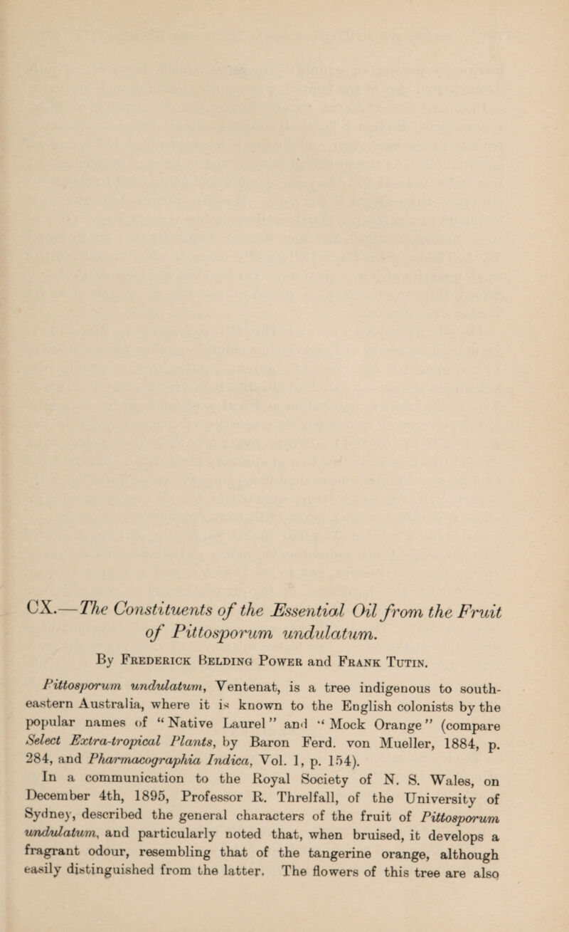 CX.— The Constituents of the Essential Oil from the Fruit of Pittosporum undulatum. By Frederick Belding Power and Frank Tutin. Pittosporum undulatum, Ventenat, is a tree indigenous to south¬ eastern Australia, where it is known to the English colonists by the popular names of “ Native Laurel ” and ‘‘ Mock Orange ” (compare Select Extra-tropical Plants, by Baron Ferd. von Mueller, 1884, p. 284, and Pharmacographia Indica, Vol. 1, p. 154). In a communication to the Royal Society of N. S. Wales, on December 4th, 1895, Professor R. Threlfall, of the University of Sydney, described the general characters of the fruit of Pittosporum undulatum, and particularly noted that, when bruised, it develops a fragrant odour, resembling that of the tangerine orange, although easily distinguished from the latter. The flowers of this tree are also