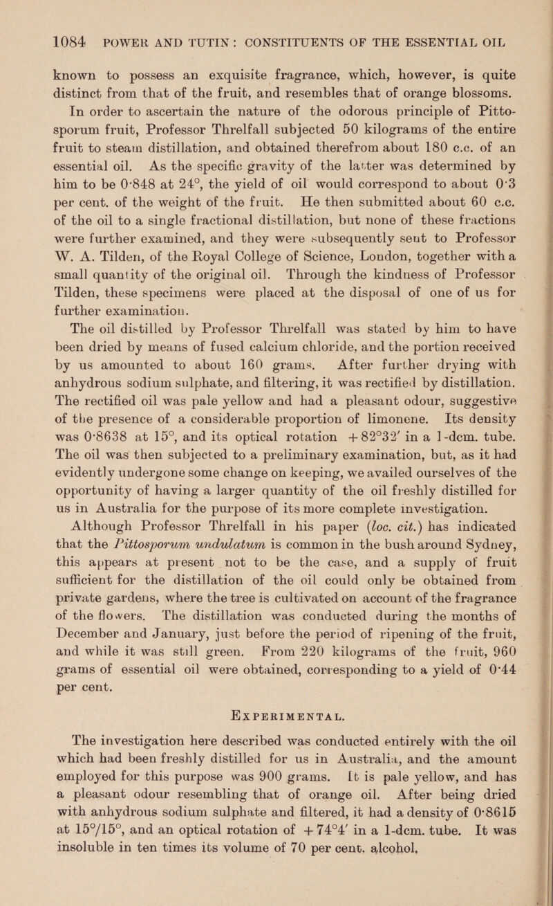 known to possess an exquisite fragrance, which, however, is quite distinct from that of the fruit, and resembles that of orange blossoms. In order to ascertain the nature of the odorous principle of Pitto- sporum fruit, Professor Threlfall subjected 50 kilograms of the entire fruit to steam distillation, and obtained therefrom about 180 c.c. of an essential oil. As the specific gravity of the latter was determined by him to be 0‘848 at 24°, the yield of oil would correspond to about 03 per cent, of the weight of the fruit. He then submitted about 60 c.c. of the oil to a single fractional distillation, but none of these fractions were further examined, and they were subsequently seut to Professor W. A. Tilden, of the Royal College of Science, London, together with a small quantity of the original oil. Through the kindness of Professor Tilden, these specimens were placed at the disposal of one of us for further examinatiou. The oil distilled by Professor Threlfall was stated by him to have been dried by means of fused calcium chloride, and the portion received by us amounted to about 160 grams. After further drying with anhydrous sodium sulphate, and filtering, it was rectified by distillation. The rectified oil was pale yellow and had a pleasant odour, suggestive of the presence of a considerable proportion of limonene. Its density was 0’8638 at 15°, and its optical rotation + 82°32' in a 1-dcm. tube. The oil was then subjected to a preliminary examination, but, as it had evidently undergone some change on keeping, we availed ourselves of the opportunity of having a larger quantity of the oil freshly distilled for us in Australia for the purpose of its more complete investigation. Although Professor Threlfall in his paper (loc. cit.) has indicated that the Pittosporum undulatum is common in the bush around Sydney, this appears at present not to be the case, and a supply of fruit sufficient for the distillation of the oil could only be obtained from private gardens, where the tree is cultivated on account of the fragrance of the flowers. The distillation was conducted during the months of December and January, just before the period of ripening of the fruit, and while it was still green. From 220 kilograms of the fruit, 960 grams of essential oil were obtained, corresponding to a yield of 0‘44 per cent. Experimental. The investigation here described was conducted entirely with the oil which had been freshly distilled for us in Australia, and the amount employed for this purpose was 900 grams. Lt is pale yellow, and has a pleasant odour resembling that of orange oil. After being dried with anhydrous sodium sulphate and filtered, it had a density of 0‘8615 at 15°/15°, and an optical rotation of + 74°4' in a 1-dcm. tube. It was insoluble in ten times its volume of 70 per cent, alcohol.