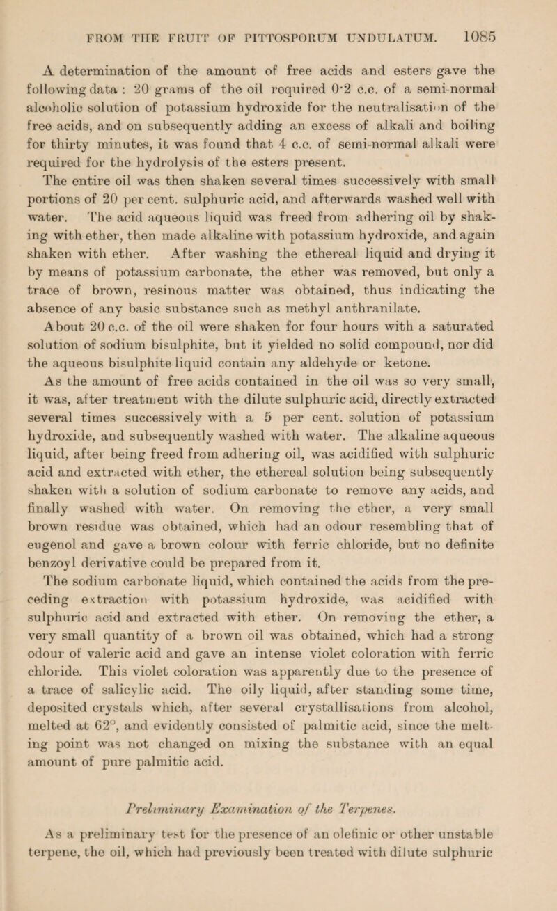 A determination of the amount of free acids and esters gave the following data : 20 grams of the oil required 0'2 c.c. of a semi-normal alcoholic solution of potassium hydroxide for the neutralisation of the free acids, and on subsequently adding an excess of alkali and boiling for thirty minutes, it was found that 4 c.c. of semi-normal alkali were required for the hydrolysis of the esters present. The entire oil was then shaken several times successively with small portions of 20 per cent, sulphuric acid, and afterwards washed well with water. The acid aqueous liquid was freed from adhering oil by shak¬ ing with ether, then made alkaline with potassium hydroxide, and again shaken with ether. After washing the ethereal liquid and drying it by means of potassium carbonate, the ether was removed, but only a trace of brown, resinous matter was obtained, thus indicating the absence of any basic substance such as methyl anthranilate. About 20 c.c. of the oil were shaken for four hours with a saturated solution of sodium bisulphite, but it yielded no solid compound, nor did the aqueous bisulphite liquid contain any aldehyde or ketone. As the amount of free acids contained in the oil was so very small, it was, after treatment with the dilute sulphuric acid, directly extracted several times successively with a 5 per cent, solution of potassium hydroxide, and subsequently washed with water. The alkaline aqueous liquid, after being freed from adhering oil, was acidified with sulphuric acid and extracted with ether, the ethereal solution being subsequently shaken with a solution of sodium carbonate to remove any acids, and finally washed with water. On removing the ether, a very small brown residue was obtained, which had an odour resembling that of eugenol and gave a brown colour with ferric chloride, but no definite benzoyl derivative could be prepared from it. The sodium carbonate liquid, which contained the acids from the pre¬ ceding extraction with potassium hydroxide, was acidified with sulphuric acid and extracted with ether. On removing the ether, a very small quantity of a brown oil was obtained, which had a strong odour of valeric acid and gave an intense violet coloration with ferric chloride. This violet coloration was apparently due to the presence of a trace of salicylic acid. The oily liquid, after standing some time, deposited crystals which, after several crystallisations from alcohol, melted at 62°, and evidently consisted of palmitic acid, since the melt¬ ing point was not changed on mixing the substance with an equal amount of pure palmitic acid. Prelmiinary Examination of the Terpenes. As a preliminary test for the presence of an oletinic or other unstable terpene, the oil, which had previously been treated with dilute sulphuric