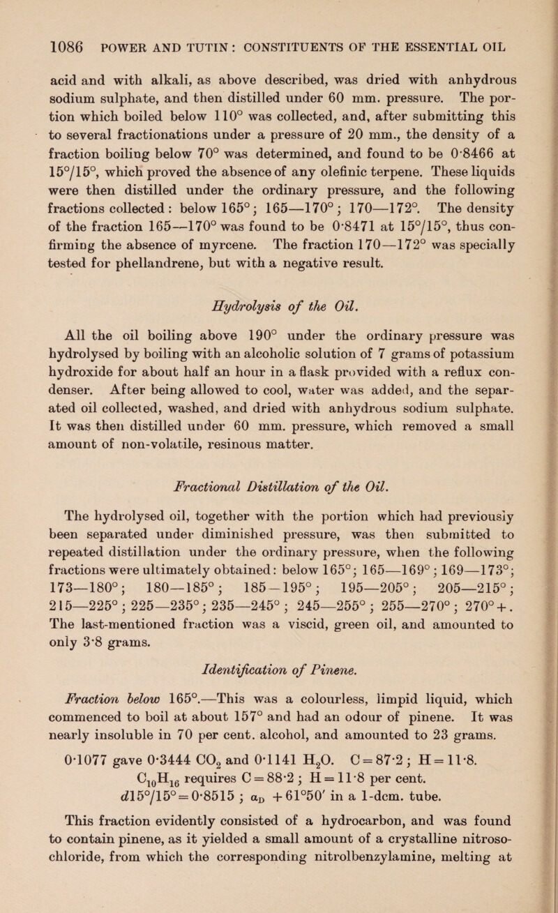 acid and with alkali, as above described, was dried with anhydrous sodium sulphate, and then distilled under 60 mm. pressure. The por¬ tion which boiled below 110° was collected, and, after submitting this to several fractionations under a pressure of 20 mm., the density of a fraction boiling below 70° was determined, and found to be 0 8466 at 15°/15°, which proved the absence of any olefinic terpene. These liquids were then distilled under the ordinary pressure, and the following fractions collected : below 165°; 165—170°; 170—172°. The density of the fraction 165—170° was found to be 0*8471 at 15°/15°, thus con¬ firming the absence of myrcene. The fraction 170—172° was specially tested for phellandrene, but with a negative result. Hydrolysis of the Oil. All the oil boiling above 190° under the ordinary pressure was hydrolysed by boiling with an alcoholic solution of 7 grams of potassium hydroxide for about half an hour in a flask provided with a reflux con¬ denser. After being allowed to cool, water was added, and the separ¬ ated oil collected, washed, and dried with anhydrous sodium sulphate. It was then distilled under 60 mm. pressure, which removed a small amount of non-volatile, resinous matter. Fractional Distillation of the Oil. The hydrolysed oil, together with the portion which had previously been separated under diminished pressure, was then submitted to repeated distillation under the ordinary pressure, when the following fractions were ultimately obtained: below 165°; 165—169°; 169—173°; 173—180°; 180—185°; 185-195°; 195—205°; 205—215°; 215—225°; 225—235°; 235—245°; 245—255°; 255—270°; 270° + . The last-mentioned fraction was a viscid, green oil, and amounted to only 3*8 grams. Identification of Pinene. Fraction below 165°.—This was a colourless, limpid liquid, which commenced to boil at about 157° and had an odour of pinene. It was nearly insoluble in 70 per cent, alcohol, and amounted to 23 grams. 0-1077 gave 0*3444 C02 and 0*1141 H20. 0 = 87*2; H=ll-8. C10Hi6 requires C = 88-2; H = 1T8 per cent. d\5°/l5° = 0-8515 ; aD + 61°50' in a 1-dcm. tube. This fraction evidently consisted of a hydrocarbon, and was found to contain pinene, as it yielded a small amount of a crystalline nitroso- chloride, from which the corresponding nitrolbenzylamine, melting at