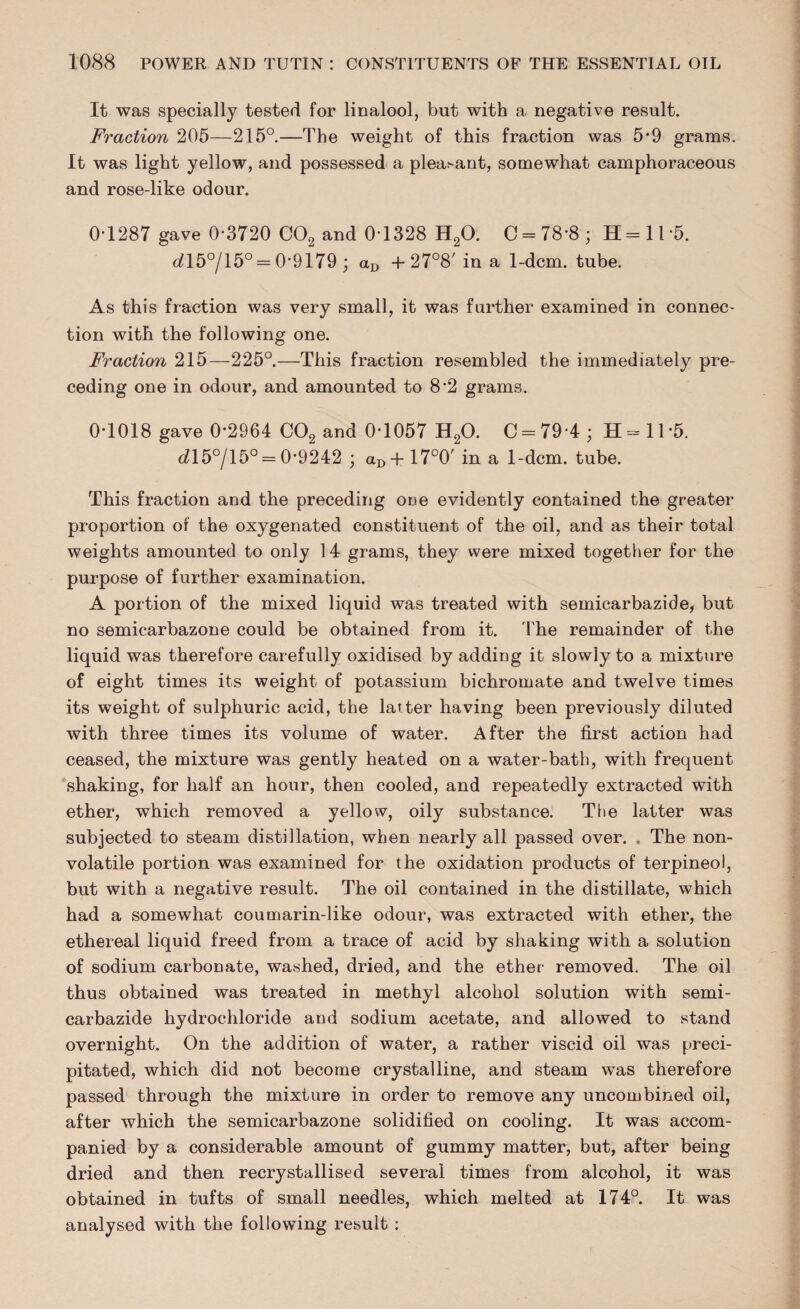 It was specially tested for linalool, but with a negative result. Fraction 205—215°.—The weight of this fraction was 5*9 grams. It was light yellow, and possessed a plea^nt, somewhat camphoraceous and rose-like odour. 0-1287 gave 0-3720 C02 and 0-1328 H20. C = 78-8; H=ll-5. dl5°/15° = 0-9179; <xD + 27°8' in a 1-dcm. tube. As this fraction was very small, it was further examined in connec¬ tion with the following one. Fraction 215—225°.—This fraction resembled the immediately pre¬ ceding one in odour, and amounted to 8-2 grams. 0-1018 gave 0*2964 C02 and 0-1057 H20. C = 794; H=11'5. dl5°/15° = 0-9242 ; aD+17°0' in a 1-dcm. tube. This fraction and the preceding ODe evidently contained the greater proportion of the oxygenated constituent of the oil, and as their total weights amounted to only 14 grams, they were mixed together for the purpose of further examination. A portion of the mixed liquid was treated with semicarbazide, but no semicarbazone could be obtained from it. The remainder of the liquid was therefore carefully oxidised by addiug it slowly to a mixture of eight times its weight of potassium bichromate and twelve times its weight of sulphuric acid, the latter having been previously diluted with three times its volume of water. After the first action had ceased, the mixture was gently heated on a water-bath, with frequent shaking, for half an hour, then cooled, and repeatedly extracted with ether, which removed a yellow, oily substance. The latter was subjected to steam distillation, when nearly all passed over. . The non¬ volatile portion was examined for the oxidation products of terpineol, but with a negative result. The oil contained in the distillate, which had a somewhat coumarin-like odour, was extracted with ether, the ethereal liquid freed from a trace of acid by shaking with a solution of sodium carbouate, washed, dried, and the ether removed. The oil thus obtained was treated in methyl alcohol solution with semi¬ carbazide hydrochloride and sodium acetate, and allowed to stand overnight. On the addition of water, a rather viscid oil was preci¬ pitated, which did not become crystalline, and steam was therefore passed through the mixture in order to remove any uncombined oil, after which the semicarbazone solidified on cooling. It was accom¬ panied by a considerable amount of gummy matter, but, after being dried and then recrystallised several times from alcohol, it was obtained in tufts of small needles, which melted at 174°. It was analysed with the following result :