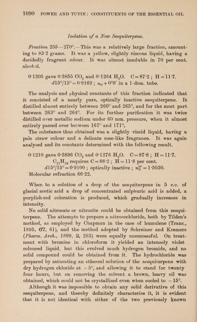 Isolation of a New Sesquiterpene. Fraction 255—270°.—This was a relatively large fraction, amount¬ ing to 83*2 grams. It was a yellow, slightly viscous liquid, having a decidedly fragrant odour. It was almost insoluble in 70 per cent, alcohol. 0*1205 gave 0*3855 C02 and 0*1264 H20. C = 87*2 ; H = ll*7. dl5°/15° = 0*9169 ; aD + 0°8' in a 1-dcm. tube. The analysis and physical constants of this fraction indicated that it consisted of a nearly pure, optically inactive sesquiterpene. It distilled almost entirely between 260° and 265°, and for the most part between 263° and 264°. For its further purification it was twice distilled over metallic sodium under 60 mm. pressure, when it almost entirely passed over between 167° and 171°. The substance thus obtained was a slightly viscid liquid, having a pale straw colour and a delicate rose-like fragrance. It was again analysed and its constants determined with the following result. 0*1210 gave 0*3896 C02 and 0*1276 H20. C = 87*8; H = ll*7. Ci5H24 requires C = 88*2 ; H = 11 *8 per cent. dl5°/15° = 0*9100 ; optically inactive ; wf = 1*5030. Molecular refraction 66*22. When to a solution of a drop of the sesquiterpene in 5 c.c. of glacial acetic acid a drop of concentrated sulphuric acid is added, a purplish-red coloration is produced, which gradually increases in intensity. No solid nitrosate or nitrosite could be obtained from this sesqui¬ terpene. The attempts to prepare a nitrosochloride, both by Tilden’s method, as employed by Chapman in the case of humulene (Trans., 1895, 67, 61), and the method adopted by Schreiner and Kremers (.Pharm. Arch., 1899, 2, 293) were equally unsuccessful. On treat¬ ment with bromine in chloroform it yielded an intensely violet coloured liquid, but this evolved much hydrogen bromide, and no solid compound could be obtained from it. The hydrochloride was prepared by saturating an ethereal solution of the sesquiterpene with dry hydrogen chloride at - 5°, and allowing it to stand for twenty four hours, but on removing the solvent a brown, heavy oil was obtained, which could not be crystallised even when cooled to — 15°. Although it was impossible to obtain any solid derivative of this sesquiterpene, and thereby definitely characterise it, it is evident that it is not identical with either of the two previously known