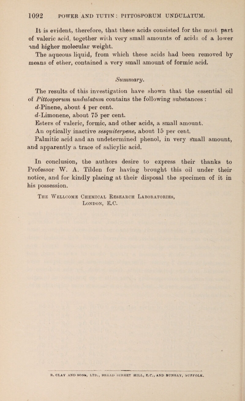 It is evident, therefore, that these acids consisted for the most part of valeric acid, together with very small amounts of acids of a lower and higher molecular weight. The aqueous liquid, from which these acids had been removed by means of ether, contained a very small amount of formic acid. Summary. The results of this investigation have shown that the essential oil of Pittosporum undulatum contains the following substances : d-Pinene, about 4 per cent. d-Limonene, about 75 per cent. Esters of valeric, formic, and other acids, a small amount. An optically inactive sesquiterpene, about 15 per cent. Palmitic acid and an undetermined phenol, in very small amount, and apparently a trace of salicylic acid. In conclusion, the authors desire to express their thanks to Professor W. A. Tilden for having brought this oil under their notice, and for kindly placing at their disposal the specimen of it in his possession. The Wellcome Chemical Research Laboratories, London, E.C. R. CLAY AND SONS, LTD., BREAD STREET HILL, E.C.,AND BUNGAY, SUFFOLK.