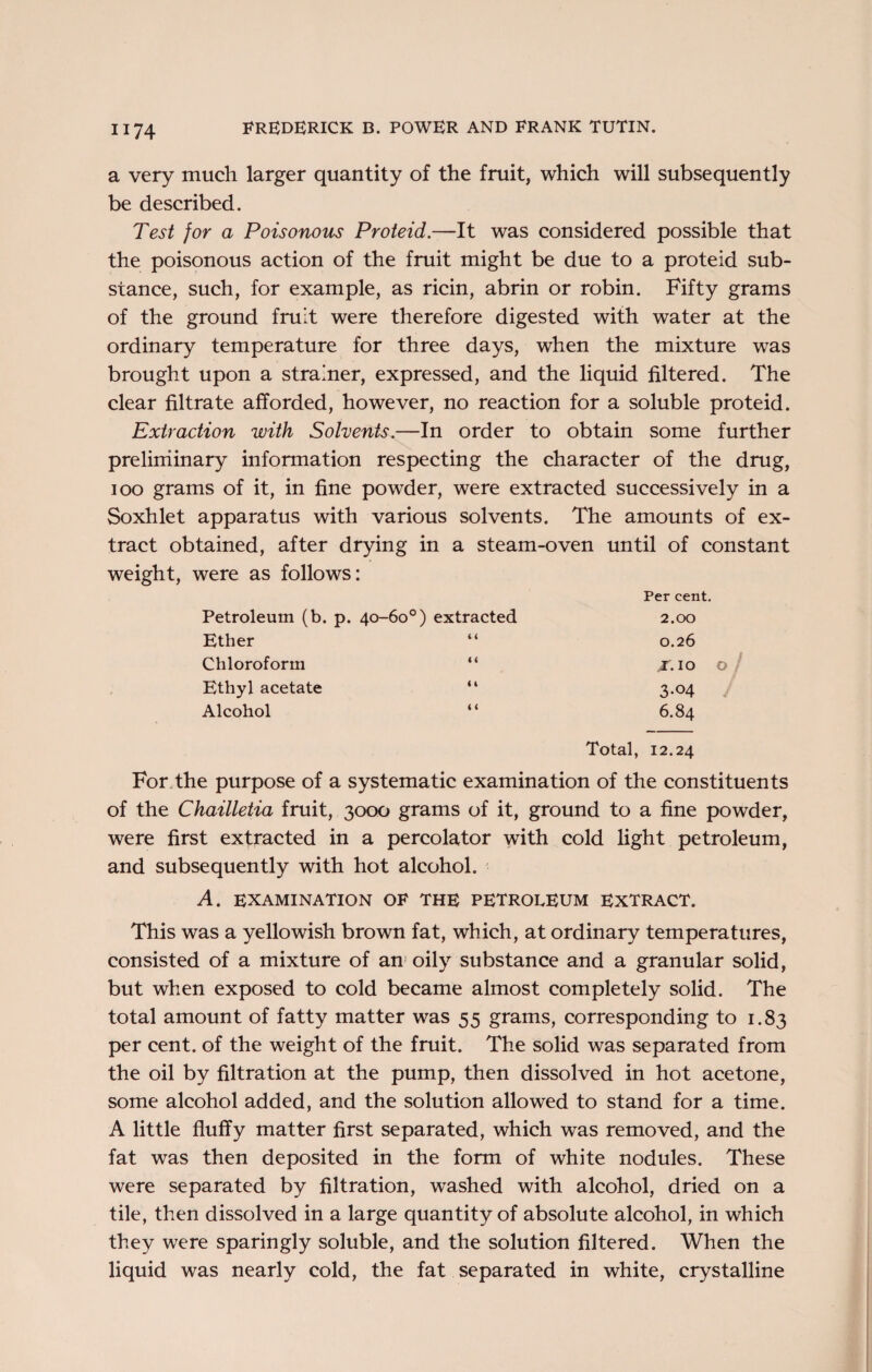 a very much larger quantity of the fruit, which will subsequently be described. Test for a Poisonous Proteid.—It was considered possible that the poisonous action of the fruit might be due to a proteid sub¬ stance, such, for example, as ricin, abrin or robin. Fifty grams of the ground fruit were therefore digested with water at the ordinary temperature for three days, when the mixture was brought upon a strainer, expressed, and the liquid filtered. The clear filtrate afforded, however, no reaction for a soluble proteid. Extraction with Solvents.—In order to obtain some further preliminary information respecting the character of the drug, ioo grams of it, in fine powder, were extracted successively in a Soxhlet apparatus with various solvents. The amounts of ex¬ tract obtained, after drying in a steam-oven until of constant weight, were as follows: Petroleum (b. p. 40-60°) extracted Per cent. 2.00 Ether 0.26 Chloroform “ ^.10 Ethyl acetate “ 3-04 Alcohol “ 6.84 Total, 12.24 For the purpose of a systematic examination of the constituents of the Chailletia fruit, 3000 grams of it, ground to a fine powder, were first extracted in a percolator with cold light petroleum, and subsequently with hot alcohol. A. EXAMINATION OF THE PETROLEUM EXTRACT. This was a yellowish brown fat, which, at ordinary temperatures, consisted of a mixture of an oily substance and a granular solid, but when exposed to cold became almost completely solid. The total amount of fatty matter was 55 grams, corresponding to 1.83 per cent, of the weight of the fruit. The solid was separated from the oil by filtration at the pump, then dissolved in hot acetone, some alcohol added, and the solution allowed to stand for a time. A little fluffy matter first separated, which was removed, and the fat was then deposited in the form of white nodules. These were separated by filtration, washed with alcohol, dried on a tile, then dissolved in a large quantity of absolute alcohol, in which they were sparingly soluble, and the solution filtered. When the liquid was nearly cold, the fat separated in white, crystalline