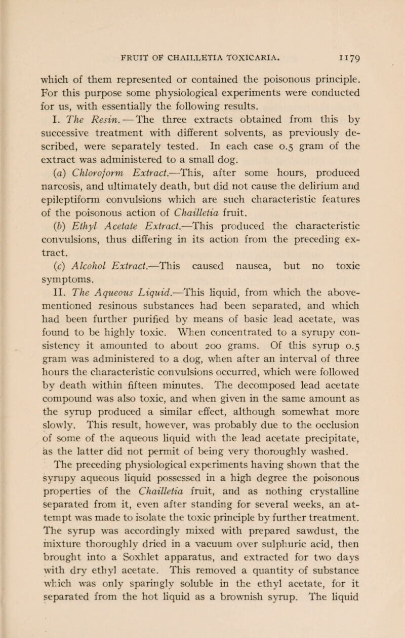 which of them represented or contained the poisonous principle. For this purpose some physiological experiments were conducted for us, writh essentially the following results. I. The Resin. — The three extracts obtained from this by successive treatment with different solvents, as previously de¬ scribed, were separately tested. In each case 0.5 gram of the extract was administered to a small dog. (а) Chloroform Extract.—This, after some hours, produced narcosis, and ultimately death, but did not cause the delirium and epileptiform convulsions which are such characteristic features of the poisonous action of Chailletia fruit. (б) Ethyl Acetate Extract.—This produced the characteristic convulsions, thus differing in its action from the preceding ex¬ tract. (c) Alcohol Extract.—This caused nausea, but no toxic symptoms. II. The Aqueous Liquid.—This liquid, from which the above- mentioned resinous substances had been separated, and which had been further purified by means of basic lead acetate, was found to be highly toxic. When concentrated to a syrupy con¬ sistency it amounted to about 200 grams. Of this syrup 0.5 gram was administered to a dog, wdien after an interval of three hours the characteristic convulsions occurred, wThich were followed by death within fifteen minutes. The decomposed lead acetate compound was also toxic, and when given in the same amount as the syrup produced a similar effect, although somewhat more slowly. This result, however, wras probably due to the occlusion of some of the aqueous liquid with the lead acetate precipitate, as the latter did not permit of being very thoroughly washed. The preceding physiological experiments having shown that the syrupy aqueous liquid possessed in a high degree the poisonous properties of the Chailletia fruit, and as nothing crystalline separated from it, even after standing for several weeks, an at¬ tempt was made to isolate the toxic principle by further treatment. The syrup was accordingly mixed with prepared sawdust, the mixture thoroughly dried in a vacuum over sulphuric acid, then brought into a Soxhlet apparatus, and extracted for two days with dry ethyl acetate. This removed a quantity of substance which was only sparingly soluble in the ethyl acetate, for it separated from the hot liquid as a brownish syrup. The liquid