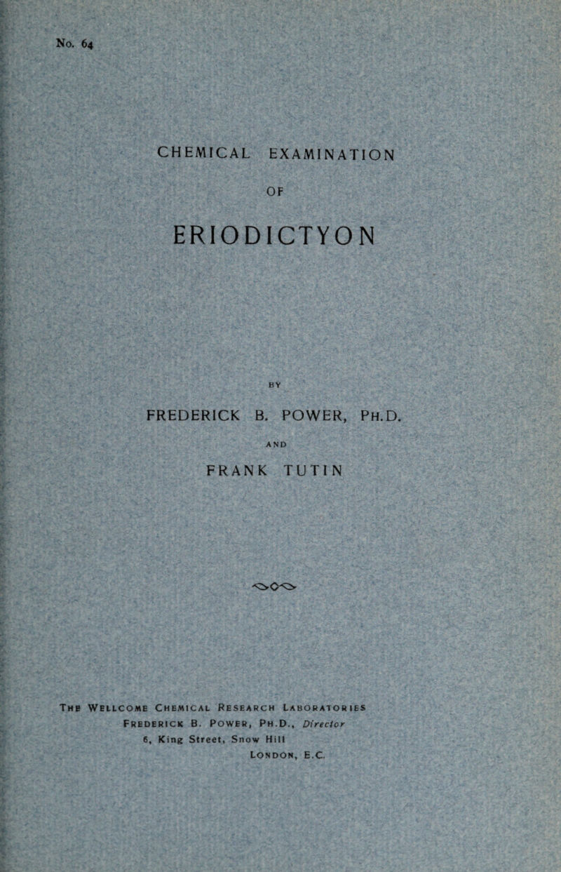No. 64 CHEMICAL EXAMINATION OF ERIODICTYO N BY FREDERICK B. POWER, Ph.D. AND FRANK TUTIN The Wellcome Chemical Research Laboratories Frederick B. Power, Ph.D., Director 6, King Street, Snow Hill London, E.C.