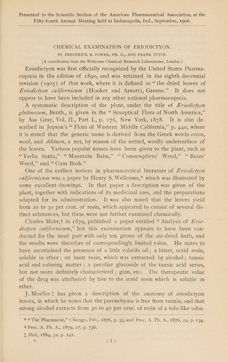 Presented to the Scientific Section of the American Pharmaceutical Association, at the Fifty-fourth Annual Meeting held at Indianapolis, Ind., September, 1906. CHEMICAL EXAMINATION OF ERIODICTYON. BY FREDERICK B. POWER, PH. D., AND FRANK TUTIN. [A contribution from the Wellcome Chemical Research Laboratories, London.] Eriodictyon was first officially recognized by the United States Pharma¬ copoeia in the edition of 1890, and was retained in the eighth decennial revision (1905) of that work, where it is defined as “the dried leaves of Eriodictyon californicum (Hooker and xArnott), Greene.” It does not appear to have been included in any other national pharmacopoeia. A systematic description of the plant, under the title of Eriodictyon gluiinosum, Benth., is given in the “ Synoptical Flora of North America,” by Asa Gray, Vol. II., Part I., p. 176, New York, 1878. It is also de¬ scribed in Jepson’s “ Flora of Western Middle California,” p. 440, where it is stated that the generic name is derived from the Greek words eriony wool, and diktuon, a net, by reason of the netted, woolly undersurface of the leaves. Various popular names have been given to the plant, such as “Yerba Santa,” “Mountain Balm,” “Consumptives’ Weed,” “Bears’ Weed,” and “Gum Bush.” One of the earliest notices in pharmaceutical literature of Eriodictyon californicum wras a paper by Henry S. Wellcome,* which was illustrated by some excellent drawings. In that paper a description was given of the plant, together with indications of its medicinal uses, and the preparations adapted for its administration. It was also noted that the leaves yield from 20 to 30 per cent, of resin, which appeared to consist of several dis¬ tinct substances, but these were not further examined chemically. Charles Mohr,f in 1879, published a paper entitled “Analysis of Erio¬ dictyon californicum,” but this examination appears to have been con¬ ducted for the most part with only ten grams of the air-dried herb, and the results were therefore of correspondingly limited value. He states to have ascertained the presence of a little volatile oil; a bitter, acrid resin, soluble in ether; an inert resin, which was extracted by alcohol; tannic acid and coloring matter ; a peculiar glucoside of the tannic acid series, but not more definitely characterized ; gum, etc. The therapeutic value of the drug was attributed by him to the acrid resin which is soluble in ether. J. Moeller \ has given a description of the anatomy of eriodictyon leaves, in which he notes that the parenchyma is free from tannin, and that strong alcohol extracts from 30 to 40 per cent, of resin of a tolu-like odor. * “The Pharmacist,” Chicago, Feb., 1876, p. 33, and Proc. A. Ph. A., 1876, 24, p. 134. t Proc. A. Ph. A., 1879, 27. p. 736. I Ibid., 1884, J2, p. 141.