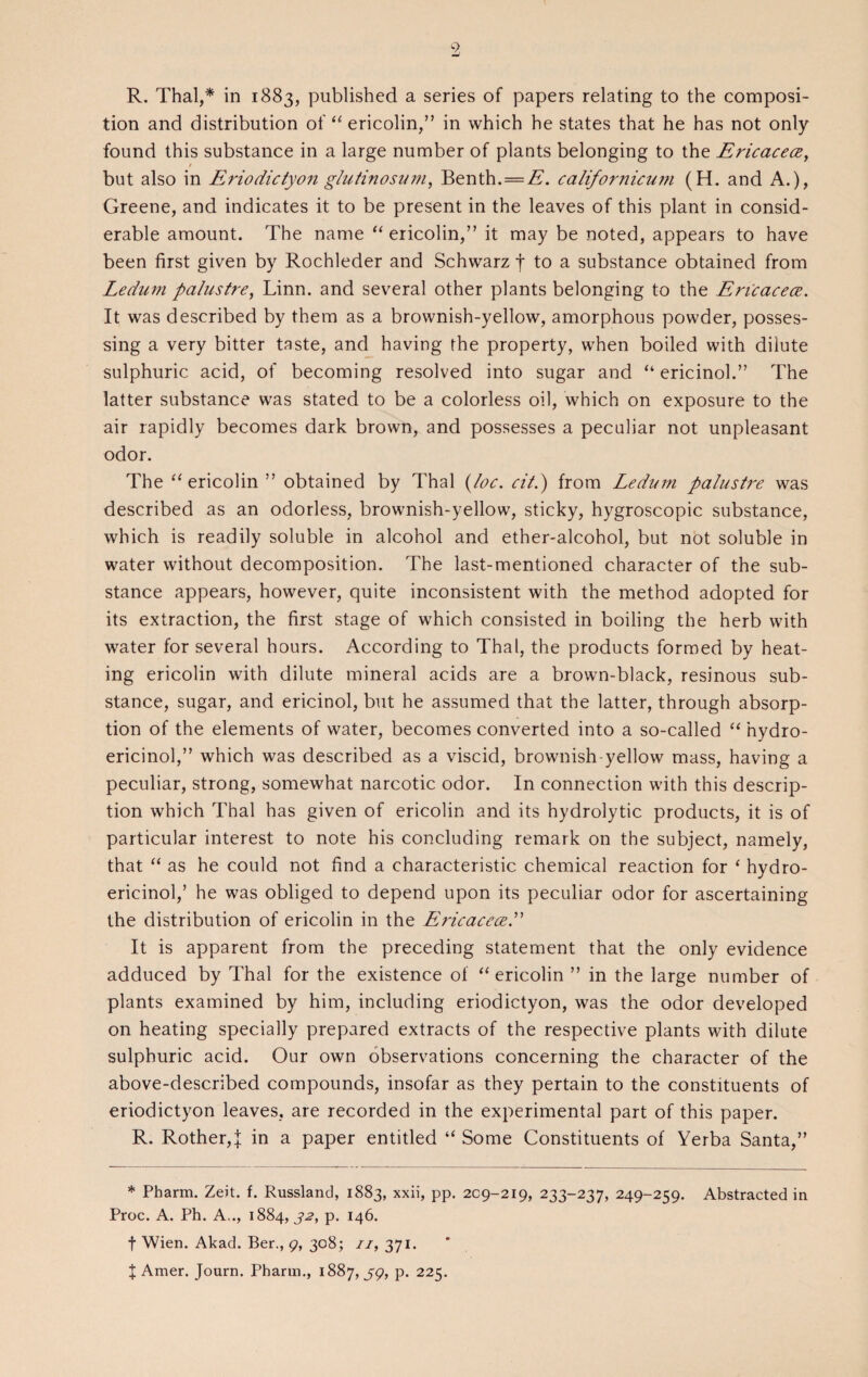 R. Thai,* in 1883, published a series of papers relating to the composi¬ tion and distribution of “ ericolin,” in which he states that he has not only found this substance in a large number of plants belonging to the Ericacece, t but also in Eriodictyon glufinosuui, Benth. = A. calif or nicu??i (H. and A.), Greene, and indicates it to be present in the leaves of this plant in consid¬ erable amount. The name “ericolin,” it may be noted, appears to have been first given by Rochleder and Schwarz f to a substance obtained from Ledum palustre, Linn, and several other plants belonging to the Ericacece. It was described by them as a brownish-yellow, amorphous powder, posses¬ sing a very bitter taste, and having the property, when boiled with dilute sulphuric acid, of becoming resolved into sugar and “ ericinol.” The latter substance was stated to be a colorless oil, which on exposure to the air rapidly becomes dark brown, and possesses a peculiar not unpleasant odor. The “ericolin” obtained by Thai (loc. cil.) from Ledum palustre was described as an odorless, brownish-yellow, sticky, hygroscopic substance, which is readily soluble in alcohol and ether-alcohol, but not soluble in water without decomposition. The last-mentioned character of the sub¬ stance appears, however, quite inconsistent with the method adopted for its extraction, the first stage of which consisted in boiling the herb with water for several hours. According to Thai, the products formed by heat¬ ing ericolin with dilute mineral acids are a brown-black, resinous sub¬ stance, sugar, and ericinol, but he assumed that the latter, through absorp¬ tion of the elements of water, becomes converted into a so-called “ nydro- ericinol,” which was described as a viscid, brownish-yellow mass, having a peculiar, strong, somewhat narcotic odor. In connection with this descrip¬ tion which Thai has given of ericolin and its hydrolytic products, it is of particular interest to note his concluding remark on the subject, namely, that “ as he could not find a characteristic chemical reaction for ‘ hydro- ericinol,’ he was obliged to depend upon its peculiar odor for ascertaining the distribution of ericolin in the EricaceceP It is apparent from the preceding statement that the only evidence adduced by Thai for the existence of “ericolin ” in the large number of plants examined by him, including eriodictyon, was the odor developed on heating specially prepared extracts of the respective plants with dilute sulphuric acid. Our own observations concerning the character of the above-described compounds, insofar as they pertain to the constituents of eriodictyon leaves, are recorded in the experimental part of this paper. R. Rother,j in a paper entitled “ Some Constituents of Yerba Santa,” * Pharm. Zeit. f. Russland, 1883, xxii, pp. 209-219, 233-237, 249-259. Abstracted in Proc. A. Ph. A.., 1884, 32, p. 146. f Wien. Akad. Ber., 9, 308; 11, 371. X Amer. Journ. Pharm., 1887,59, P- 225-