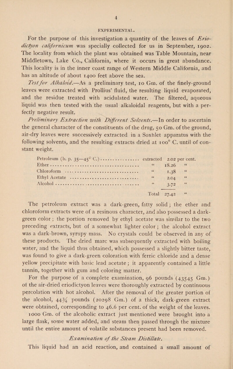 EXPERIMENTAL. For the purpose of this investigation a quantity of the leaves of Erio- dictyon californicu7?i was specially collected for us in September, 1902. The locality from which the plant was obtained was Table Mountain, near Middletown, Lake Co., California, where it occurs in great abundance. This locality is in the inner coast range of Western Middle California, and has an altitude of about 1400 feet above the sea. Test for Alkaloid.—As a preliminary test, 10 Gm. of the finely-ground leaves were extracted with Prollius’ fluid, the resulting liquid evaporated, and the residue treated with acidulated water. The filtered, aqueous liquid was then tested with the usual alkaloidal reagents, but with a per¬ fectly negative result. Preliminary Extraction with Different Solvents.—In order to ascertain the general character of the constituents of the drug, 50 Gm. of the ground, air-dry leaves were successively extracted in a Soxhlet apparatus with the following solvents, and the resulting extracts dried at ioo° C. until of con¬ stant weight. Petroleum (b. p. 3 c;—450 C.).. 2.02 per cent. Ether. 66 18.26 66 Chloroform . 66 1.38 66 Ethyl Acetate . u 2.04 66 Alcohol. 66 3-72 66 Total 27.42 66 The petroleum extract was a dark-green, fatty solid; the ether and chloroform extracts were of a resinous character, and also possessed a dark- green color ; the portion removed by ethyl acetate was similar to the two preceding extracts, but of a somewhat lighter color; the alcohol extract was a dark-brown, syrupy mass. No crystals could be observed in any of these products. The dried marc was subsequently extracted with boiling water, and the liquid thus obtained, which possessed a slightly bitter taste, was found to give a dark-green coloration with ferric chloride and a dense yellow precipitate with basic lead acetate; it apparently contained a little tannin, together with gum and coloring matter. For the purpose of a complete examination, 96 pounds (43545 Gm.) ot the air-dried eriodictyon leaves were thoroughly extracted by continuous percolation with hot alcohol. After the removal of the greater portion of the alcohol, 44^ pounds (20298 Gm.) of a thick, dark-green extract were obtained, corresponding to 46.6 per cent, of the weight of the leaves. 1000 Gm. of the alcoholic extract just mentioned were brought into a large flask, some water added, and steam then passed through the mixture until the entire amount of volatile substances present had been removed. Examuiation of the Steam Distillate. This liquid had an acid reaction, and contained a small amount of