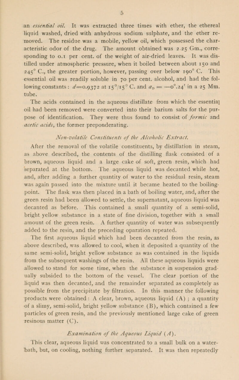 an essential oil. It was extracted three times with ether, the ethereal liquid washed, dried with anhydrous sodium sulphate, and the ether re¬ moved. The residue was a mobile, yellow oil, which possessed the char¬ acteristic odor of the drug. The amount obtained was 2.25 Gm., corre¬ sponding to o.i per cent, of the weight of air-dried leaves. It was dis¬ tilled under atmospheric pressure, when it boiled between about 150 and 2450 C., the greater portion, however, passing over below 190° C. This essential oil was readily soluble in 70 per cent, alcohol, and had the fol¬ lowing constants : ^=0.9372 at i5°/i5° C. and an — —o°.24f in a 25 Mm. tube. The acids contained in the aqueous distillate from which the essentia} oil had been removed were converted into their barium salts for the pur¬ pose of identification. They were thus found to consist of for?nic and acetic acids, the former preponderating. Non-volatile Constituents of the Alcoholic Extract. After the removal of the volatile constituents, by distillation in steam, as above described, the contents of the distilling flask consisted of a brown, aqueous liquid and a large cake of soft, green resin, which had separated at the bottom. The aqueous liquid was decanted while hot, and, after adding a further quantity of water to the residual resin, steam was again passed into the mixture until it became heated to the boiling- point. The flask was then placed in a bath of boiling water, and, after the green resin had been allowed to settle, the supernatant, aqueous liquid was decanted as before. This contained a small quantity of a semi-solid, bright yellow substance in a state of fine division, together with a small amount of the green resin. A further quantity of water was subsequently added to the resin, and the preceding oparation repeated. The first aqueous liquid which had been decanted from the resin, as above described, was allowed to cool, when it deposited a quantity of the same semi-solid, bright yellow substance as was contained in the liquids from the subsequent washings of the resin. All these aqueous liquids were allowed to stand for some time, when the substance in suspension grad¬ ually subsided to the bottom of the vessel. The clear portion of the liquid was then decanted, and the remainder separated as completely as possible from the precipitate by filtration. In this manner the following products were obtained : A clear, brown, aqueous liquid (A) : a quantity of a slimy, semi-solid, bright yellow substance (B), which contained a few particles of green resin, and the previously mentioned large cake of green resinous matter (C). Exami?iation of the Aqueous Liquid (A). 1'his clear, aqueous liquid was concentrated to a small bulk on a water- bath, but, on cooling, nothing further separated. It was then repeatedly