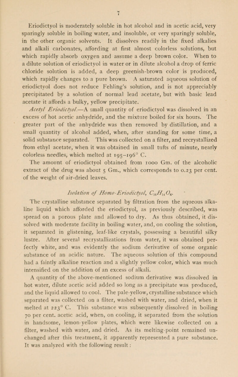 I Kriodictyol is moderately soluble in hot alcohol and in acetic acid, very sparingly soluble in boiling water, and insoluble, or very sparingly soluble, in the other organic solvents. It dissolves readily in the fixed alkalies and alkali carbonates, affording at first almost colorless solutions, but which rapidly absorb oxygen and assume a deep brown color. When to a dilute solution of eriodictyol in water or in dilute alcohol a drop of ferric chloride solution is added, a deep greenish-brown color is produced, which rapidly changes to a pure brown. A saturated aqueous solution of eriodictyol does not reduce Fehling’s solution, and is not appreciably precipitated by a solution of normal lead acetate, but with basic lead acetate it affords a bulky, yellow precipitate. Acetyl Eriodictyol.—A small quantity of eriodictyol was dissolved in an excess of hot acetic anhydride, and the mixture boiled for six hours. The greater part of the anhydride was then removed by distillation, and a small quantity of alcohol added, when, after standing for some time, a solid substance separated. This was collected on a filter, and recrystallized from ethyl acetate, when it was obtained in small tufts of minute, nearly colorless needles, which melted at 195-196° C. The amount of eriodictyol obtained from 1000 Gm. of the alcoholic extract of the drug was about 5 Gm., which corresponds to 0.23 per cent, of the weight of air-dried leaves. Isolation of Homo-Eriodictyol, CmHu Oe. The crystalline substance separated by filtration from the aqueous alka¬ line liquid which afforded the eriodictyol, as previously described, was spread on a porous plate and allowed to dry. As thus obtained, it dis¬ solved with moderate facility in boiling water, and, on cooling the solution, it separated in glistening, leaf-like crystals, possessing a beautiful silky lustre. After several recrystallizations from water, it was obtained per¬ fectly white, and was evidently the sodium derivative of some organic substance of an acidic nature. The aqueous solution of this compound had a faintly alkaline reaction and a slightly yellow color, which was much intensified on the addition of an excess of alkali. A quantity of the above-mentioned sodium derivative was dissolved in hot water, dilute acetic acid added so long as a precipitate was produced, and the liquid allowed to cool. The pale-yellow, crystalline substance which separated was collected on a filter, washed with water, and dried, when it melted at 2230 C. This substance was subsequently dissolved in boiling 70 per cent, acetic acid, when, on cooling, it separated from the solution in handsome, lemon-yellow plates, which were likewise collected on a filter, washed with water, and dried. As its melting-point remained un¬ changed after this treatment, it apparently represented a pure substance. It was analyzed with the following result: