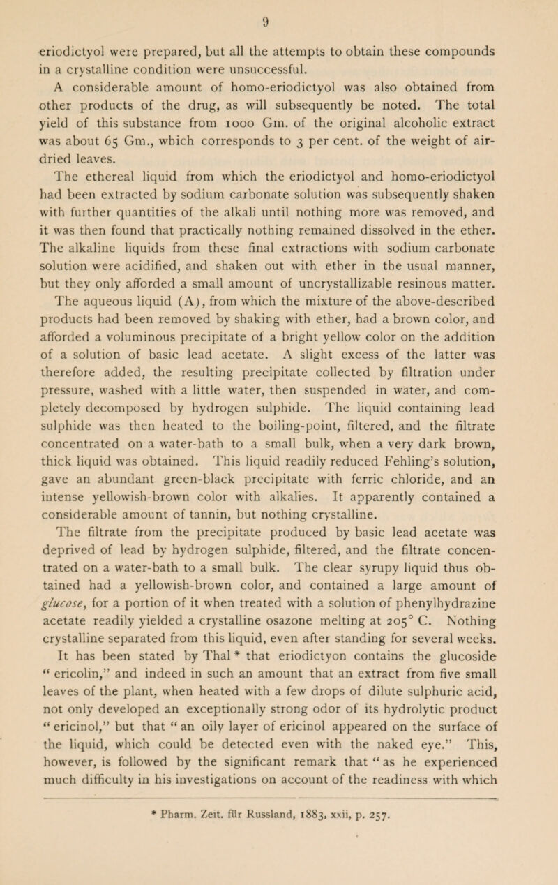 eriodictyol were prepared, but all the attempts to obtain these compounds in a crystalline condition were unsuccessful. A considerable amount of homo-eriodictyol was also obtained from other products of the drug, as will subsequently be noted. The total yield of this substance from 1000 Gm. of the original alcoholic extract was about 65 Gm., which corresponds to 3 per cent, of the weight of air- dried leaves. The ethereal liquid from which the eriodictyol and homo-eriodictyol had been extracted by sodium carbonate solution was subsequently shaken with further quantities of the alkali until nothing more was removed, and it was then found that practically nothing remained dissolved in the ether. The alkaline liquids from these final extractions with sodium carbonate solution were acidified, and shaken out with ether in the usual manner, but they only afforded a small amount of uncrystallizable resinous matter. The aqueous liquid (A), from which the mixture of the above-described products had been removed by shaking with ether, had a brown color, and afforded a voluminous precipitate of a bright yellow color on the addition of a solution of basic lead acetate. A slight excess of the latter was therefore added, the resulting precipitate collected by filtration under pressure, washed with a little water, then suspended in water, and com¬ pletely decomposed by hydrogen sulphide. The liquid containing lead sulphide was then heated to the boiling-point, filtered, and the filtrate concentrated on a water-bath to a small bulk, wrhen a very dark brown, thick liquid was obtained. This liquid readily reduced Fehling’s solution, gave an abundant green-black precipitate with ferric chloride, and an intense yellowish-brown color with alkalies. It apparently contained a considerable amount of tannin, but nothing crystalline. The filtrate from the precipitate produced by basic lead acetate wras deprived of lead by hydrogen sulphide, filtered, and the filtrate concen¬ trated on a water-bath to a small bulk. The clear syrupy liquid thus ob¬ tained had a yellowish-brown color, and contained a large amount of glucose, for a portion of it when treated with a solution of phenylhydrazine acetate readily yielded a crystalline osazone melting at 205° C. Nothing crystalline separated from this liquid, even after standing for several weeks. It has been stated by Thai * that eriodictyon contains the glucoside “ ericolin,” and indeed in such an amount that an extract from five small leaves of the plant, when heated with a few drops of dilute sulphuric acid, not only developed an exceptionally strong odor of its hydrolytic product “ ericinol,” but that “an oily layer of ericinol appeared on the surface of the liquid, which could be detected even with the naked eye.” This, however, is followed by the significant remark that “ as he experienced much difficulty in his investigations on account of the readiness with which * Pharm. Zeit. fur Russland, 1883, xxii, p. 257.