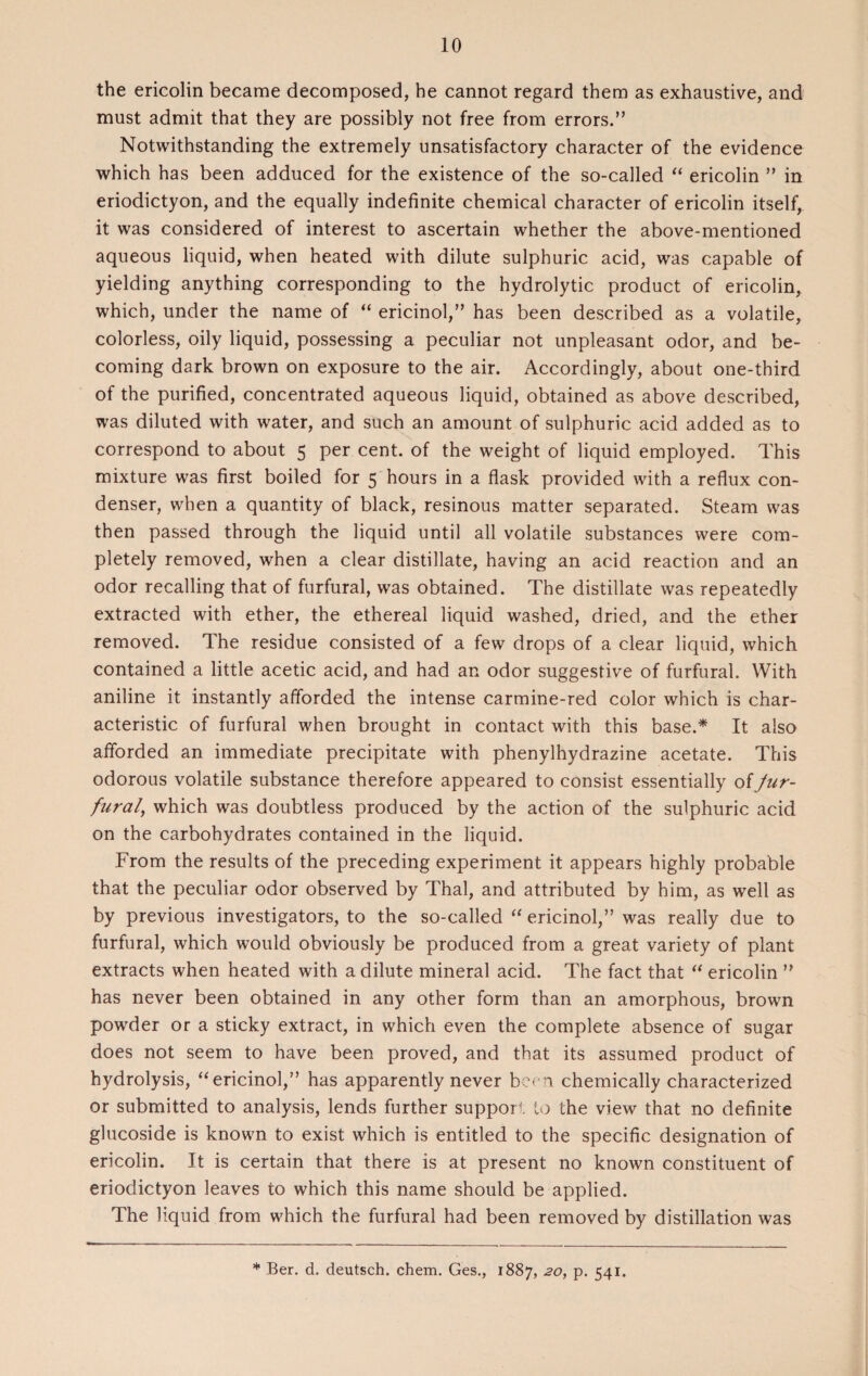 the ericolin became decomposed, he cannot regard them as exhaustive, and must admit that they are possibly not free from errors.” Notwithstanding the extremely unsatisfactory character of the evidence which has been adduced for the existence of the so-called “ ericolin ” in eriodictyon, and the equally indefinite chemical character of ericolin itself, it was considered of interest to ascertain whether the above-mentioned aqueous liquid, when heated with dilute sulphuric acid, was capable of yielding anything corresponding to the hydrolytic product of ericolin, which, under the name of “ ericinol,” has been described as a volatile, colorless, oily liquid, possessing a peculiar not unpleasant odor, and be¬ coming dark brown on exposure to the air. Accordingly, about one-third of the purified, concentrated aqueous liquid, obtained as above described, was diluted with water, and such an amount of sulphuric acid added as to correspond to about 5 per cent, of the weight of liquid employed. This mixture was first boiled for 5 hours in a flask provided with a reflux con¬ denser, when a quantity of black, resinous matter separated. Steam was then passed through the liquid until all volatile substances were com¬ pletely removed, when a clear distillate, having an acid reaction and an odor recalling that of furfural, was obtained. The distillate was repeatedly extracted with ether, the ethereal liquid washed, dried, and the ether removed. The residue consisted of a few drops of a clear liquid, which contained a little acetic acid, and had an odor suggestive of furfural. With aniline it instantly afforded the intense carmine-red color which is char¬ acteristic of furfural when brought in contact with this base.* It also afforded an immediate precipitate with phenylhydrazine acetate. This odorous volatile substance therefore appeared to consist essentially of Jur- fural, which was doubtless produced by the action of the sulphuric acid on the carbohydrates contained in the liquid. From the results of the preceding experiment it appears highly probable that the peculiar odor observed by Thai, and attributed by him, as well as by previous investigators, to the so-called “ ericinol,” was really due to furfural, which would obviously be produced from a great variety of plant extracts when heated with a dilute mineral acid. The fact that “ ericolin ” has never been obtained in any other form than an amorphous, brown powder or a sticky extract, in which even the complete absence of sugar does not seem to have been proved, and that its assumed product of hydrolysis, “ericinol,” has apparently never been chemically characterized or submitted to analysis, lends further support to the view that no definite glucoside is known to exist which is entitled to the specific designation of ericolin. It is certain that there is at present no known constituent of eriodictyon leaves to which this name should be applied. The liquid from which the furfural had been removed by distillation was * Ber. d. deutsch. chem. Ges., 1887, 20, p. 541.