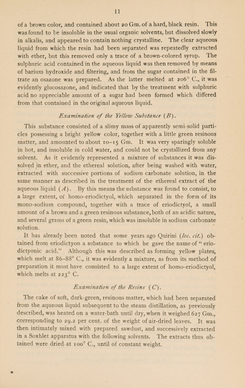 of a brown color, and contained about 20 Gm. of a hard, black resin. This was found to be insoluble in the usual organic solvents, but dissolved slowly in alkalis, and appeared to contain nothing crystalline. The clear aqueous liquid from which the resin had been separated was repeatedly extracted with ether, but this removed only a trace of a brown-colored syrup. The sulphuric acid contained in the aqueous liquid was then removed by means of barium hydroxide and filtering, and from the sugar contained in the fil¬ trate an osazone was prepared. As the latter melted at 206° C., it was evidently glucosazone, and indicated that by the treatment with sulphuric acid no appreciable amount of a sugar had been formed which differed from that contained in the original aqueous liquid. Examination of the Yellow Substance (B). This substance consisted of a slimy mass of apparently semi-solid parti¬ cles possessing a bright yellow color, together with a little green resinous matter, and amounted to about 10-15 Gm. It was very sparingly soluble in hot, and insoluble in cold water, and could not be crystallized from any solvent. As it evidently represented a mixture of substances it was dis¬ solved in ether, and the ethereal solution, after being washed with water, extracted with successive portions of sodium carbonate solution, in the same manner as described in the treatment of the ethereal extract of the aqueous liquid (A). By this means the substance was found to consist, to a large extent, of homo-eriodictyol, which separated in the form of its mono-sodium compound, together with a trace of eriodictyol, a small amount of a brown and a green resinous substance, both of an acidic nature, and several grams of a green resin, which was insoluble in sodium carbonate solution. It has already been noted that some years ago Quirini {toe. cit.) ob¬ tained from eriodictyon a substance to which he gave the nameof“erio- dictyonic acid.” Although this was described as forming yellow plates, which melt at 86-88° C., it was evidently a mixture, as from its method of preparation it must have consisted to a large extent of homo-eriodictyol, which melts at 2230 C. Exami?iation of the Resins ( C). The cake of soft, dark-green, resinous matter, which had been separated from the aqueous liquid subsequent to the steam distillation, as previously described, was heated on a water-bath until dry, when it weighed 627 Gm., corresponding to 29.2 per cent, of the weight of air-dried leaves. It was then intimately mixed with prepared sawdust, and successively extracted in a Soxhlet apparatus with the following solvents. The extracts thus ob¬ tained were dried at ioo° C., until of constant weight. •1