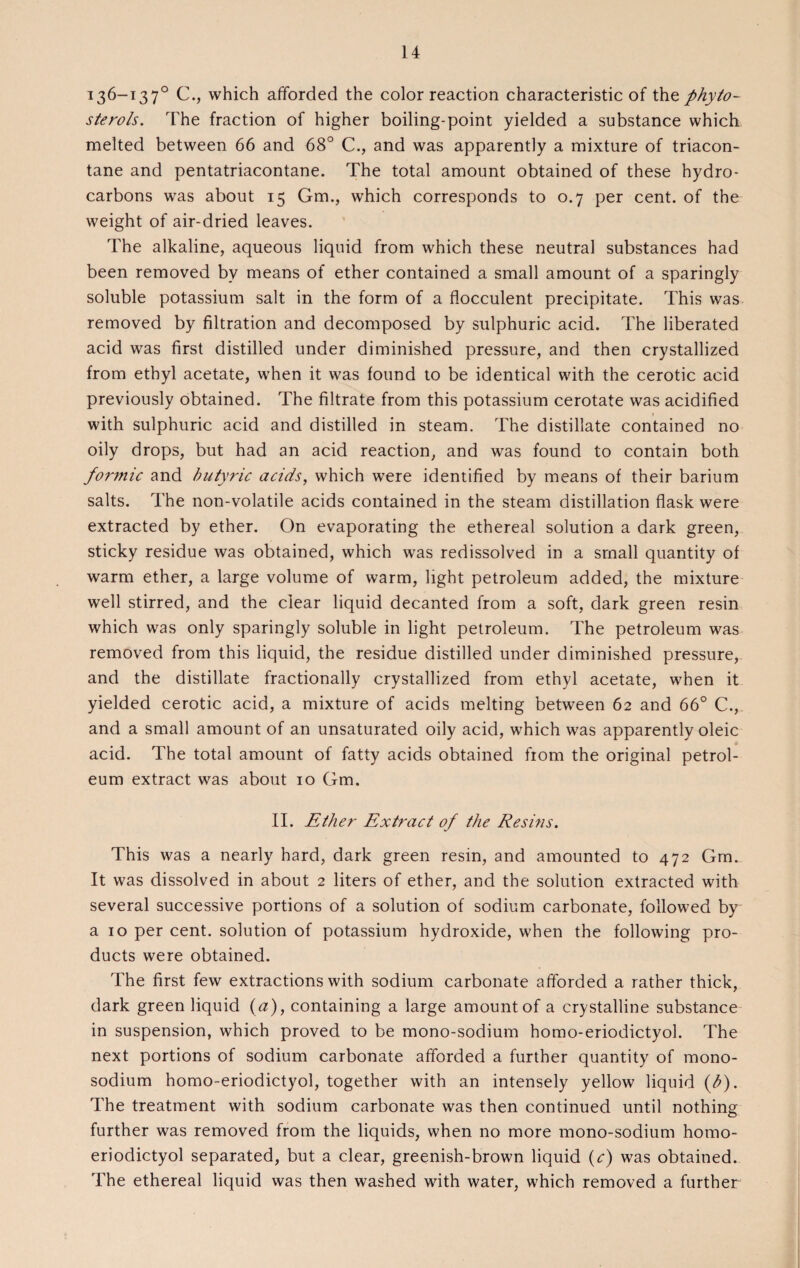 136-137° C., which afforded the color reaction characteristic of the phyto¬ sterols. The fraction of higher boiling-point yielded a substance which melted between 66 and 68° C., and was apparently a mixture of triacon- tane and pentatriacontane. The total amount obtained of these hydro¬ carbons was about 15 Gm., which corresponds to 0.7 per cent, of the weight of air-dried leaves. The alkaline, aqueous liquid from which these neutral substances had been removed by means of ether contained a small amount of a sparingly soluble potassium salt in the form of a flocculent precipitate. This was removed by filtration and decomposed by sulphuric acid. The liberated acid was first distilled under diminished pressure, and then crystallized from ethyl acetate, when it was found to be identical with the cerotic acid previously obtained. The filtrate from this potassium cerotate was acidified with sulphuric acid and distilled in steam. The distillate contained no oily drops, but had an acid reaction, and was found to contain both forjnic and butyric acids, which were identified by means of their barium salts. The non-volatile acids contained in the steam distillation flask were extracted by ether. On evaporating the ethereal solution a dark green, sticky residue was obtained, which was redissolved in a small quantity of warm ether, a large volume of warm, light petroleum added, the mixture well stirred, and the clear liquid decanted from a soft, dark green resin which was only sparingly soluble in light petroleum. The petroleum was removed from this liquid, the residue distilled under diminished pressure, and the distillate fractionally crystallized from ethyl acetate, when it yielded cerotic acid, a mixture of acids melting between 62 and 66° C., and a small amount of an unsaturated oily acid, which was apparently oleic acid. The total amount of fatty acids obtained from the original petrol¬ eum extract was about 10 Gm. II. Ether Extract of the Resins. This was a nearly hard, dark green resin, and amounted to 472 Gm. It was dissolved in about 2 liters of ether, and the solution extracted with several successive portions of a solution of sodium carbonate, followed by' a 10 per cent, solution of potassium hydroxide, when the following pro¬ ducts were obtained. The first few extractions with sodium carbonate afforded a rather thick, dark green liquid (a), containing a large amount of a crystalline substance in suspension, which proved to be mono-sodium homo-eriodictyol. The next portions of sodium carbonate afforded a further quantity of mono¬ sodium homo-eriodictyol, together with an intensely yellow liquid (b). The treatment with sodium carbonate was then continued until nothing further was removed from the liquids, when no more mono-sodium homo- eriodictyol separated, but a clear, greenish-brown liquid (c) was obtained. The ethereal liquid was then washed with water, which removed a further