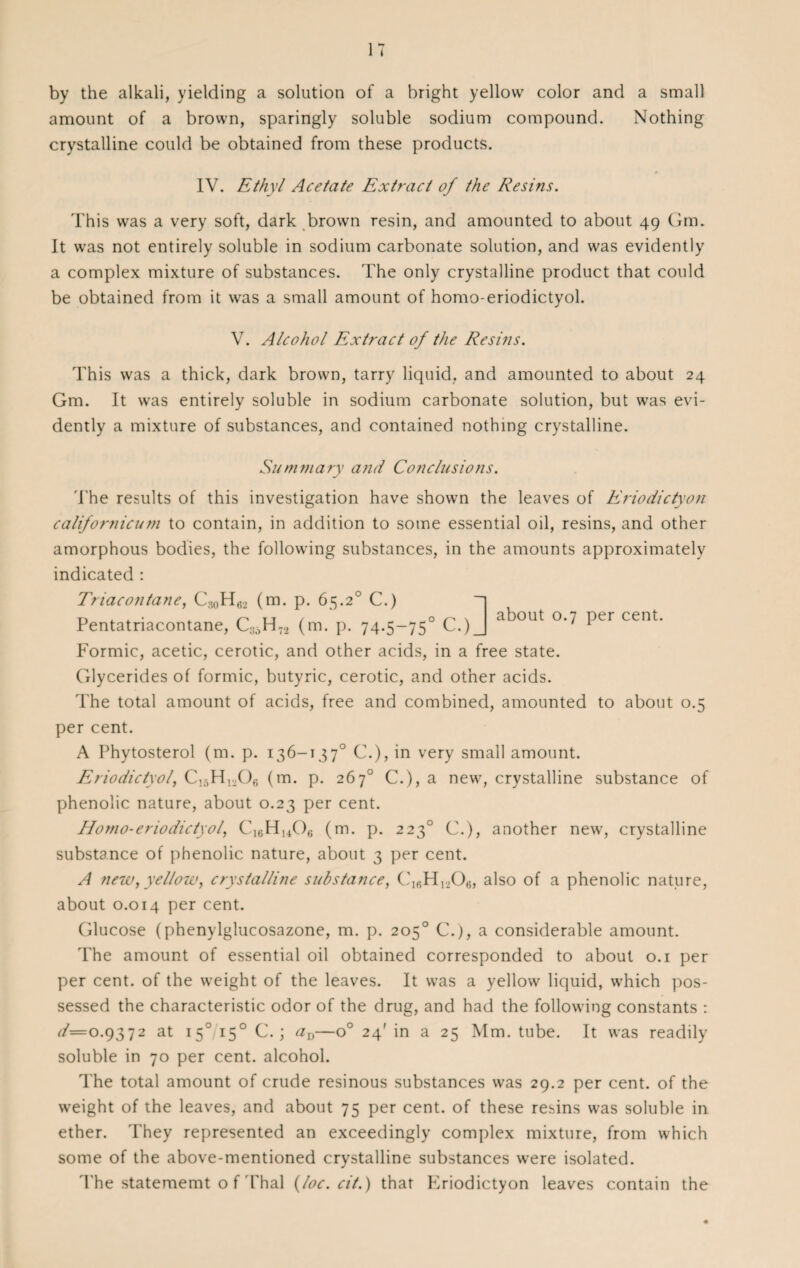 by the alkali, yielding a solution of a bright yellow color and a small amount of a brown, sparingly soluble sodium compound. Nothing crystalline could be obtained from these products. IV. Ethyl Acetate Extract of the Resins. This was a very soft, dark brown resin, and amounted to about 49 Gm. It was not entirely soluble in sodium carbonate solution, and was evidently a complex mixture of substances. The only crystalline product that could be obtained from it was a small amount of homo-eriodictyol. about 0.7 per cent. V. Alcohol Extract of the Resins. This was a thick, dark brown, tarry liquid, and amounted to about 24 Gm. It was entirely soluble in sodium carbonate solution, but was evi¬ dently a mixture of substances, and contained nothing crystalline. Summary and Conclusions. The results of this investigation have shown the leaves of Eriodictyon californicum to contain, in addition to some essential oil, resins, and other amorphous bodies, the following substances, in the amounts approximately indicated : Triacontane, C30H62 (m. p. 65.2° C.) ~ Pentatriacontane, Ca5H72 (m. p. 74.5—750 C.)_ Formic, acetic, cerotic, and other acids, in a free state. Glycerides of formic, butyric, cerotic, and other acids. The total amount of acids, free and combined, amounted to about 0.5 per cent. A Phytosterol (m. p. 136-1370 C.), in very small amount. Eriodiciyol, C15H1206 (m. p. 267° C.), a new, crystalline substance of phenolic nature, about 0.23 per cent. Homo-eriodictyol, C,6H14Ofi (m. p. 2230 C.), another new, crystalline substance of phenolic nature, about 3 per cent. A new, yellow, crystalline substance, C16H1206, also of a phenolic nature, about 0.014 per cent. Glucose (phenylglucosazone, m. p. 205° C.), a considerable amount. The amount of essential oil obtained corresponded to about 0.1 per per cent, of the weight of the leaves. It was a yellow liquid, which pos¬ sessed the characteristic odor of the drug, and had the following constants : d= 0.9372 at i5°/i5° C.; av—o° 24' in a 25 Mm. tube. It was readily soluble in 70 per cent, alcohol. The total amount of crude resinous substances was 29.2 per cent, of the weight of the leaves, and about 75 per cent, of these resins was soluble in ether. They represented an exceedingly complex mixture, from which some of the above-mentioned crystalline substances were isolated. The statememt o f Thai (loc. cit.) that Eriodictyon leaves contain the