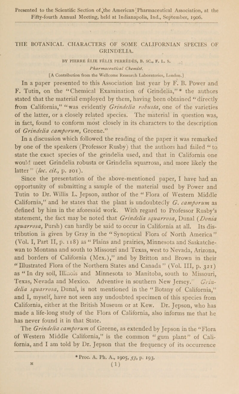 Presented to the Scientific Section oRthe American'Pharmaceutical Association, at the Fifty-fourth Annual Meeting, held at Indianapolis, Ind., September, 1906. THE BOTANICAL CHARACTERS OF SOME CALIFORNIAN SPECIES OF GRIN DELI A. BY PIERRE ELIE F&LIX PERR&DES, B. SC., F. L. S. Pharmaceutical Chemist. [A Contribution from the Wellcome Research Laboratories, London.] In a paper presented to this Association last year by F. B. Power and F. Tutin, on the ‘‘Chemical Examination of Grindelia,” * the authors stated that the material employed by them, having been obtained “directly from California,” “was evidently Grindelia robusta, one of the varieties of the latter, or a closely related species. The material in question was, in fact, found to conform most closely in its characters to the description of Grindelia camporum, Greene.” In a discussion which followed the reading of the paper it was remarked by one of the speakers (Professor Rusby) that the authors had failed “ to state the exact species of the grindelia used, and that in California one would meet Grindelia robusta or Grindelia squarrosa, and more likely the latter” (Joe. cit., p. 201). Since the presentation of the above-mentioned paper, I have had an opportunity of submitting a sample of the material used by Power and Tutin to Dr. Willis L. Jepson, author of the “ Flora of Western Middle California,” and he states that the plant is undoubtedly G. camporum as defined by him in the aforesaid work. With regard to Professor Rusby’s statement, the fact may be noted that Grindelia squarrosa, Dunal (Donia squarrosa, Pursh) can hardly be said to occur in California at all. Its dis¬ tribution is given by Gray in the “Synoptical Flora of North America” (Vol. I, Part II, p. 118) as “ Plains and prairies, Minnesota and Saskatche¬ wan to Montana and south to Missouri and Texas, west to Nevada, Arizona, and borders of California (Mex.),” and by Britton and Brown in their “Illustrated Flora of the Northern States and Canada” (Vol. Ill, p. 321) as “ In dry soil, Illinois and Minnesota to Manitoba, south to Missouri, Texas, Nevada and Mexico. Adventive in southern New Jersey. Grin- delia squarrosa, Dunal, is not mentioned in the “ Botany of California,” and I, myself, have not seen any undoubted specimen of this species from California, either at the British Museum or at Kew. Dr. Jepson, who has made a life-long study of the Flora of California, also informs me that he has never found it in that State. The Grindelia camporum of Greene, as extended by Jepson in the “Flora of Western Middle California,” is the common “gum plant” of Cali¬ fornia, and I am told by Dr. Jepson that the frequency of its occurrence *Proc. A. Ph. A., 1905, S3, p. 193.