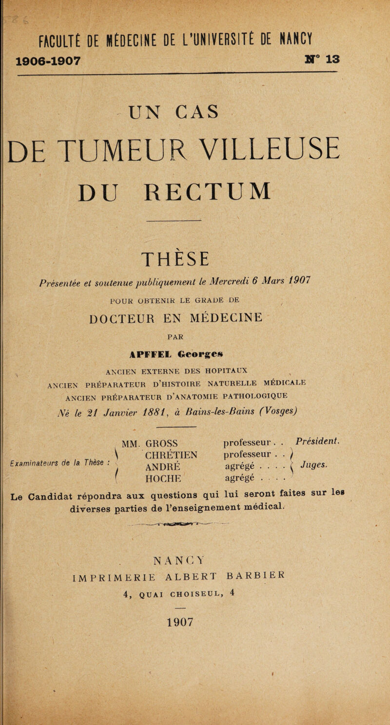 1906-1907 H 13 UN CAS DE TUMEUR VILLEUSE DU RECTUM THESE Présentée et soutenue publiquement le Mercredi 6 Mars 1907 POUR OBTENIR LE GRADE DE DOCTEUR EN MÉDECINE PAR APFFEL Georges ANCIEN EXTERNE DES HOPITAUX ANCIEN PRÉPARATEUR D’HISTOIRE NATURELLE MÉDICALE ANCIEN PRÉPARATEUR D’ANATOMIE PATHOLOGIQUE Né le 21 Janvier 1881, à Bains-les-Bains (Vosges) Examinateurs de la Thèse : professeur . . Président. professeur . • ) agrégé . ... ^ Juges. agrégé ... Le Candidat répondra aux questions qui lui seront faites sur les diverses parties de l’enseignement médical. MM. GROSS \ CHRÉTIEN ) ANDRÉ f HOCHE N A N C Y IMPRIMERIE ALBERT BARBIER 4, QUAI CHOISEUL, 4 1907 «