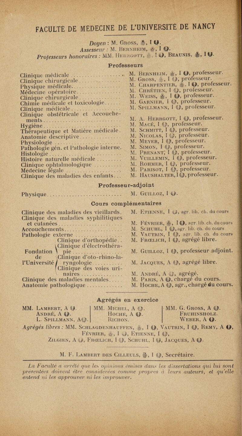 Doyen : M. Gross, I Assesseur : M. Bernheim, #, I Q. Professeurs honoraires : MM. ïIerrgott, y I II, Beaunis, 1II- Professeurs Clinique médicale. Clinique chirurgicale. Physique médicale. Médecine opératoire. Clinique chirurgicale. .... Chimie médicale et toxicologie. Clinique médicale. Clinique obstétricale et Accouche¬ ments . Hygiène...; .. Thérapeutique et Matière médicale. Anatomie descriptive.. Physiologie. Pathologie gén. et Pathologie interne. Histologie... Histoire naturelle médicale .. Clinique ophtalmologique. Médecine légale.. Clinique des maladies des enfants... M. Bernheim, I II, professeur. M. Gross, -f-, I €1, professeur. M. Charpentier, I II, professeur. M. Chrétien, I f|, professeur. M. Weiss, I ||, professeur. M. Garnier, I ||, professeur. M. Spillmann, I ||, professeur. M. A. Herrgott, 1 ||, professeur. M. Macé, I ||, professeur. M. Schmitt, I ||, professeur. M. Nicolas, I #, professeur. M. Meyer, I ||, professeur. M. Simon, I ||, professeur. M. Prenant; I ||, professeur. M. Vuillemin, I ||, professeur. M. Rohmer, I ||, professeur. M. Parisot, I ||, professeur. M. Haushalter,!||, professeur. Professeur-adjoint Physique M. Guilloz, I ||. Cours complémentaires Clinique des maladies des vieillards. Clinique des maladies syphilitiques et cutanées. Accouchements. Pathologie externe. Clinique d’orthopédie. . I Clinique d’électrothéra- Fondation ' pie. de (Clinique d’oto-rhino-la- l’Université / ryngologie. [Clinique des voies uri¬ naires . Clinique des maladies mentales. Anatomie pathologique. M. Etienne, 1 ||, agr. lib. ch. du cour? M. Février,'^, I||, agr. lib. ch. du cours M. Schuhl, I ||,agr. lib. ch. du cours M. Vautrin, I ||, agr. lib. ch. du cours M. Frœlich, I ||, agrégé libre. M. Guilloz, I ||, professeur adjoint. M. Jacques, A ||, agrégé libre. M. André, A ||, agrégé. M. Paris, A ||, chargé du cours. M. Hoche, A ||, agr., chargé du cours. MM. Lambert, A ||. André, A ||. L. Spillmann, A||. Agrégés en exercice MM. Michel, A f|. Hoche, A ||. Bichon. MM. G. Gross, A ||. Fruhinsholz. Weber, A ||. Agrégés libres : MM. Schlagdenhauffen, I ||, Vautrin, I ||, Remy, A ||> Février, I ||, Etienne, I ||, Zilgien, A ||, Frœlich, 11|, Schuhl, 11|, Jacques, A||. M. F. Lambert des Cilleuls, §>, 1 ||, Secrétaire. La Faculté a arrêté que les opinions émises dans les dissertations qui lui sont présentées doivent être considérées comme propres à leurs auteurs, et qu'elle entend ni les approuver ni les improuver.