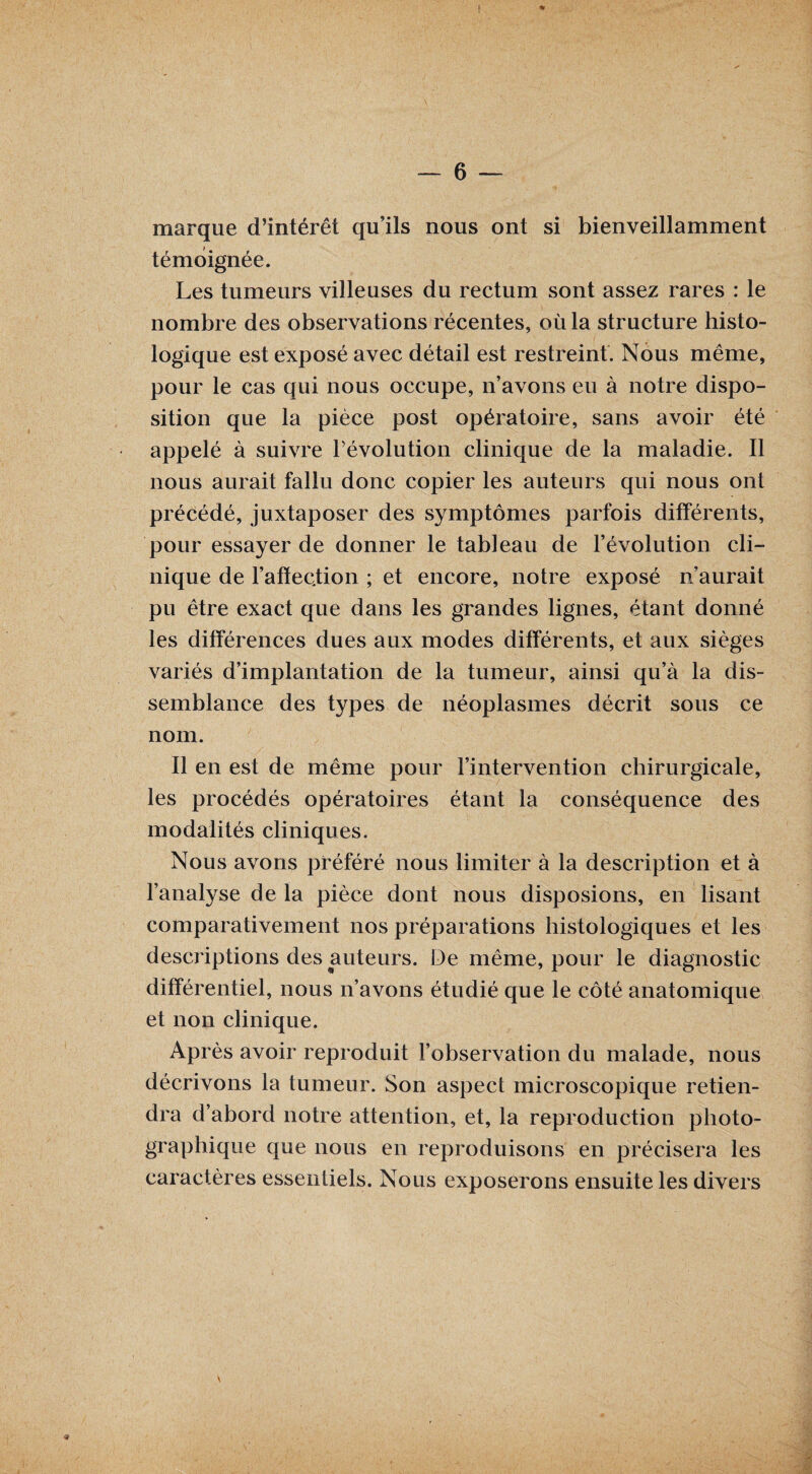 marque d’intérêt qu’ils nous ont si bienveillamment témoignée. Les tumeurs villeuses du rectum sont assez rares : le nombre des observations récentes, où la structure histo¬ logique est exposé avec détail est restreint. Nous même, pour le cas qui nous occupe, n’avons eu à notre dispo¬ sition que la pièce post opératoire, sans avoir été appelé à suivre l’évolution clinique de la maladie. Il nous aurait fallu donc copier les auteurs qui nous ont précédé, juxtaposer des symptômes parfois différents, pour essayer de donner le tableau de l’évolution cli¬ nique de l’affection ; et encore, notre exposé n aurait pu être exact que dans les grandes lignes, étant donné les différences dues aux modes différents, et aux sièges variés d’implantation de la tumeur, ainsi qu’à la dis¬ semblance des types de néoplasmes décrit sous ce nom. Il en est de même pour l’intervention chirurgicale, les procédés opératoires étant la conséquence des modalités cliniques. Nous avons préféré nous limiter à la description et à l’analyse de la pièce dont nous disposions, en lisant comparativement nos préparations histologiques et les descriptions des auteurs. De même, pour le diagnostic différentiel, nous n’avons étudié que le côté anatomique et non clinique. Après avoir reproduit l’observation du malade, nous décrivons la tumeur. Son aspect microscopique retien¬ dra d’abord notre attention, et, la reproduction photo¬ graphique que nous en reproduisons en précisera les caractères essentiels. Nous exposerons ensuite les divers v