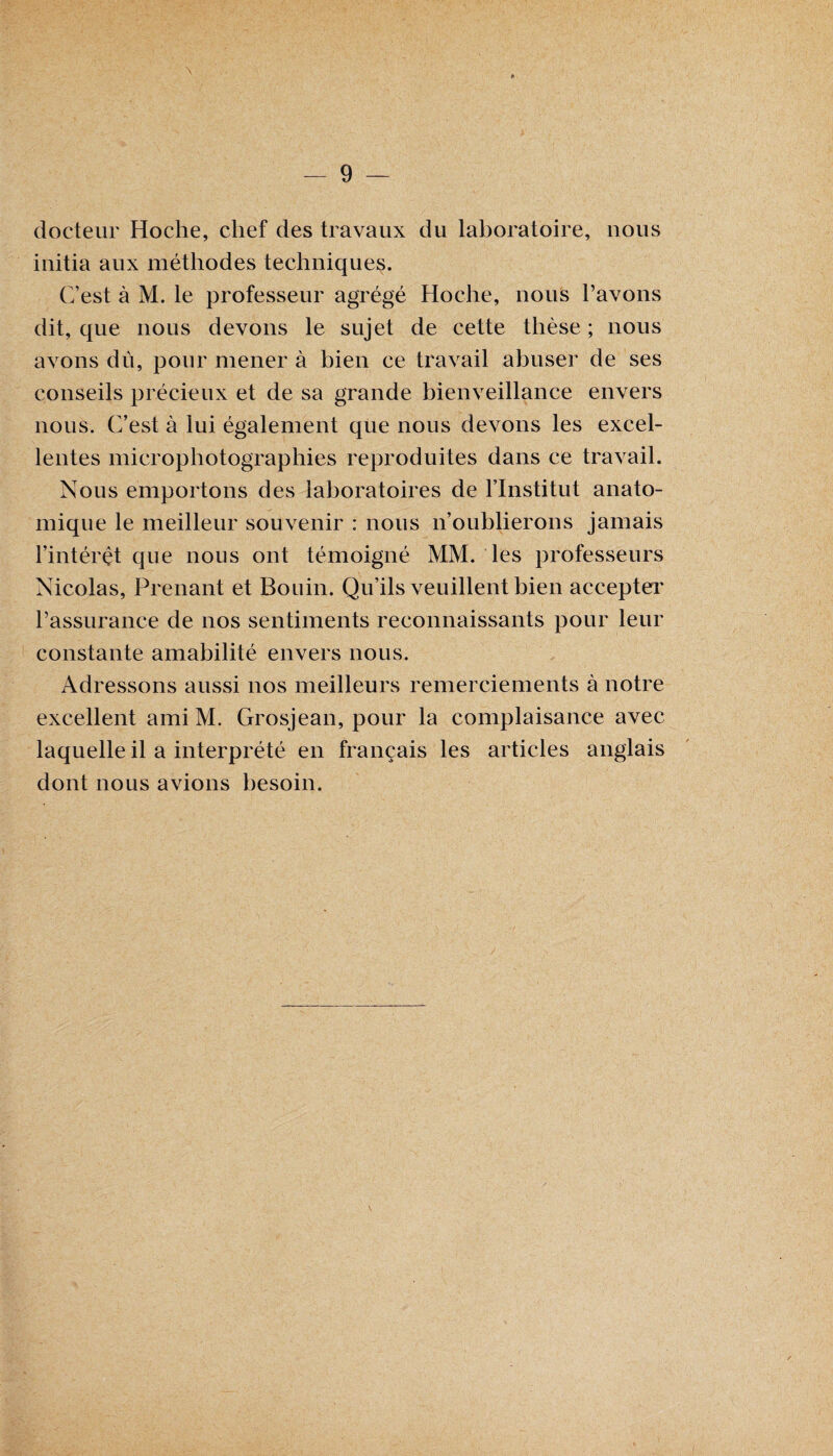 \ docteur Hoche, chef des travaux du laboratoire, nous initia aux méthodes techniques. C’est à M. le professeur agrégé Hoche, nous l’avons dit, que nous devons le sujet de cette thèse ; nous avons dû, pour mener à bien ce travail abuser de ses conseils précieux et de sa grande bienveillance envers nous. C’est à lui également que nous devons les excel¬ lentes microphotographies reproduites dans ce travail. Nous emportons des laboratoires de l’Institut anato¬ mique le meilleur souvenir : nous n’oublierons jamais l’intérêt que nous ont témoigné MM. les professeurs Nicolas, Prenant et Bonin. Qu’ils veuillent bien accepter l’assurance de nos sentiments reconnaissants pour leur constante amabilité envers nous. Adressons aussi nos meilleurs remerciements à notre excellent ami M. Grosjean, pour la complaisance avec laquelle il a interprété en français les articles anglais dont nous avions besoin.