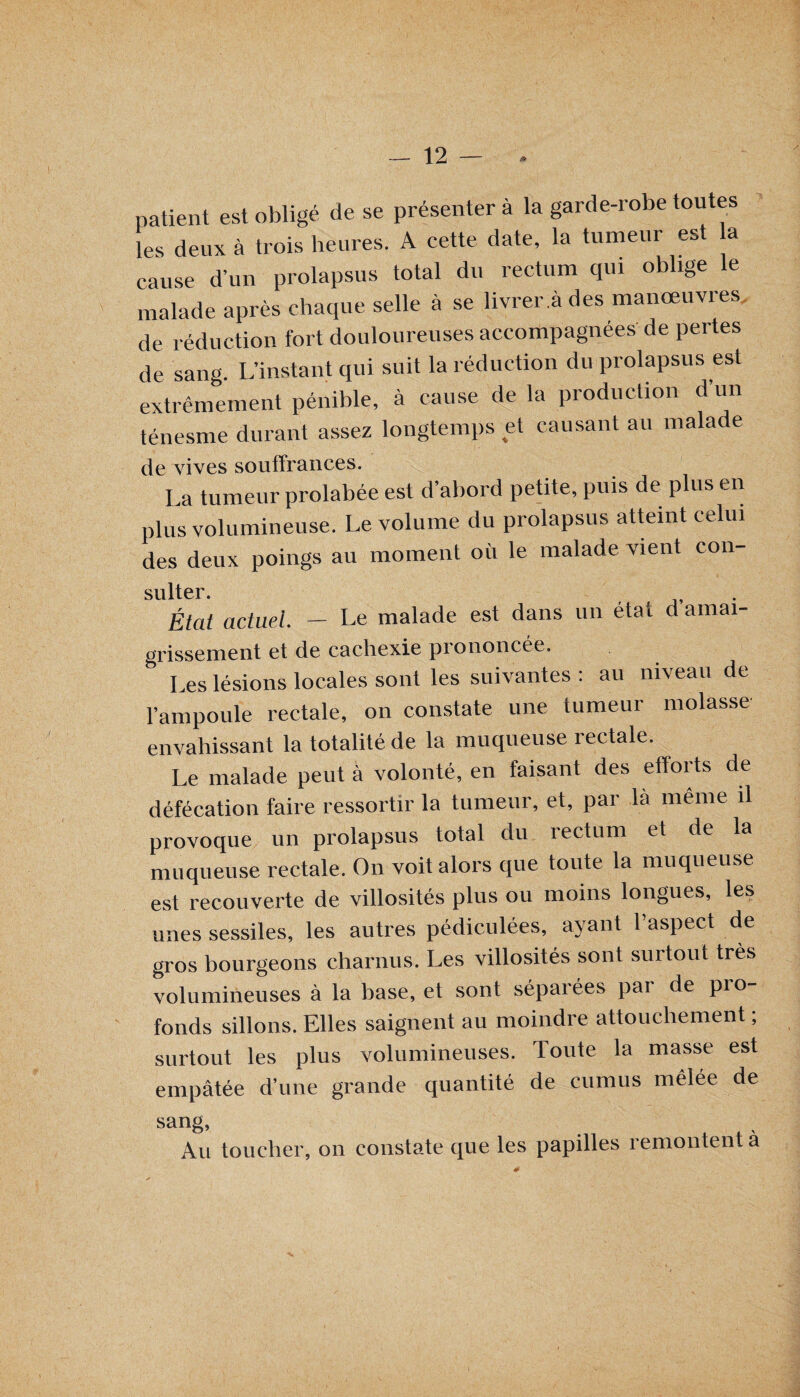 / __ 12 — . patient est obligé de se présenter à la garde-robe toutes les deux à trois heures. A cette date, la tumeur est a cause d’un prolapsus total du rectum qui oblige le malade après chaque selle à se livrer! des manœuvres de réduction fort douloureuses accompagnées de pertes de sang. L’instant qui suit la réduction du prolapsus est extrêmement pénible, à cause de la production d’un ténesme durant assez longtemps et causant au malade de vives souffrances. La tumeur prolabée est d’abord petite, puis de plus en plus volumineuse. Le volume du prolapsus atteint celui des deux poings au moment où le malade vient con- sulter État actuel. — Le malade est dans un état d amai¬ grissement et de cachexie piononcée. Les lésions locales sont les suivantes : au niveau de l’ampoule rectale, on constate une tumeur molasse envahissant la totalité de la muqueuse îeetale. Le malade peut à volonté, en faisant des efforts de défécation faire ressortir la tumeur, et, par la même il provoque un prolapsus total du rectum et de la muqueuse rectale. On voit alors que toute la muqueuse est recouverte de villosités plus ou moins longues, les unes sessiles, les autres pédiculées, ayant l’aspect de gros bourgeons charnus. Les villosités sont surtout très volumineuses à la base, et sont séparées par de pro¬ fonds sillons. Elles saignent au moindre attouchement ; surtout les plus volumineuses. Toute la masse est empâtée d’une grande quantité de cumus mêlée de sang. Au toucher, on constate que les papilles remontent a