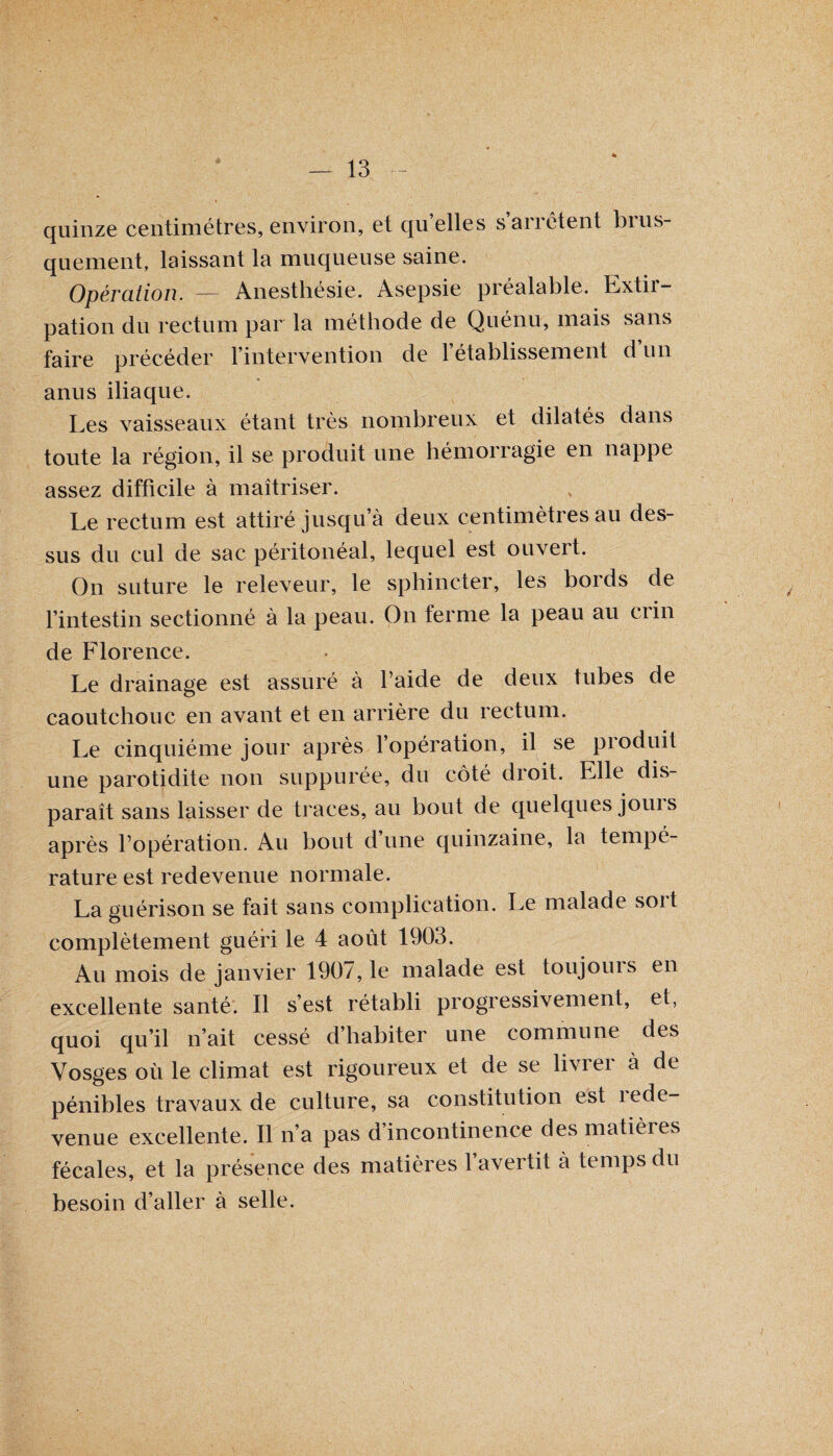 quinze centimètres, environ, et quelles s’arrêtent brus¬ quement, laissant la muqueuse saine. Opération. — Anesthésie. Asepsie préalable. Lxtii- pation du rectum par la méthode de Quénu, mais sans faire précéder l’intervention de l’établissement d un anus iliaque. Les vaisseaux étant très nombreux et dilatés dans toute la région, il se produit une hémorragie en nappe assez difficile à maîtriser. Le rectum est attiré jusqu’à deux centimètres au des¬ sus du cul de sac péritonéal, lequel est ouvert. On suture le releveur, le sphincter, les bords de l’intestin sectionné à la peau. On ferme la peau au crin de Florence. Le drainage est assuré a l’aide de deux tubes de caoutchouc en avant et en arrière du rectum. Le cinquième jour après l’opération, il se produit une parotidite non suppurée, du côté droit. Elle dis¬ paraît sans laisser de traces, an bout de quelques jouis après l’opération. Au bout d’une quinzaine, la tempé¬ rature est redevenue normale. La guérison se fait sans complication. Le malade sort complètement guéri le 4 août 1903. Au mois de janvier 1907, le malade est toujours en excellente santé. Il s’est rétabli progressivement, et, quoi qu’il n’ait cessé d’habiter une commune des Vosges où le climat est rigoureux et de se livrer à de pénibles travaux de culture, sa constitution est îede- venue excellente. Il n’a pas d’incontinence des matières fécales, et la présence des matières l’avertit à temps du besoin d’aller à selle.