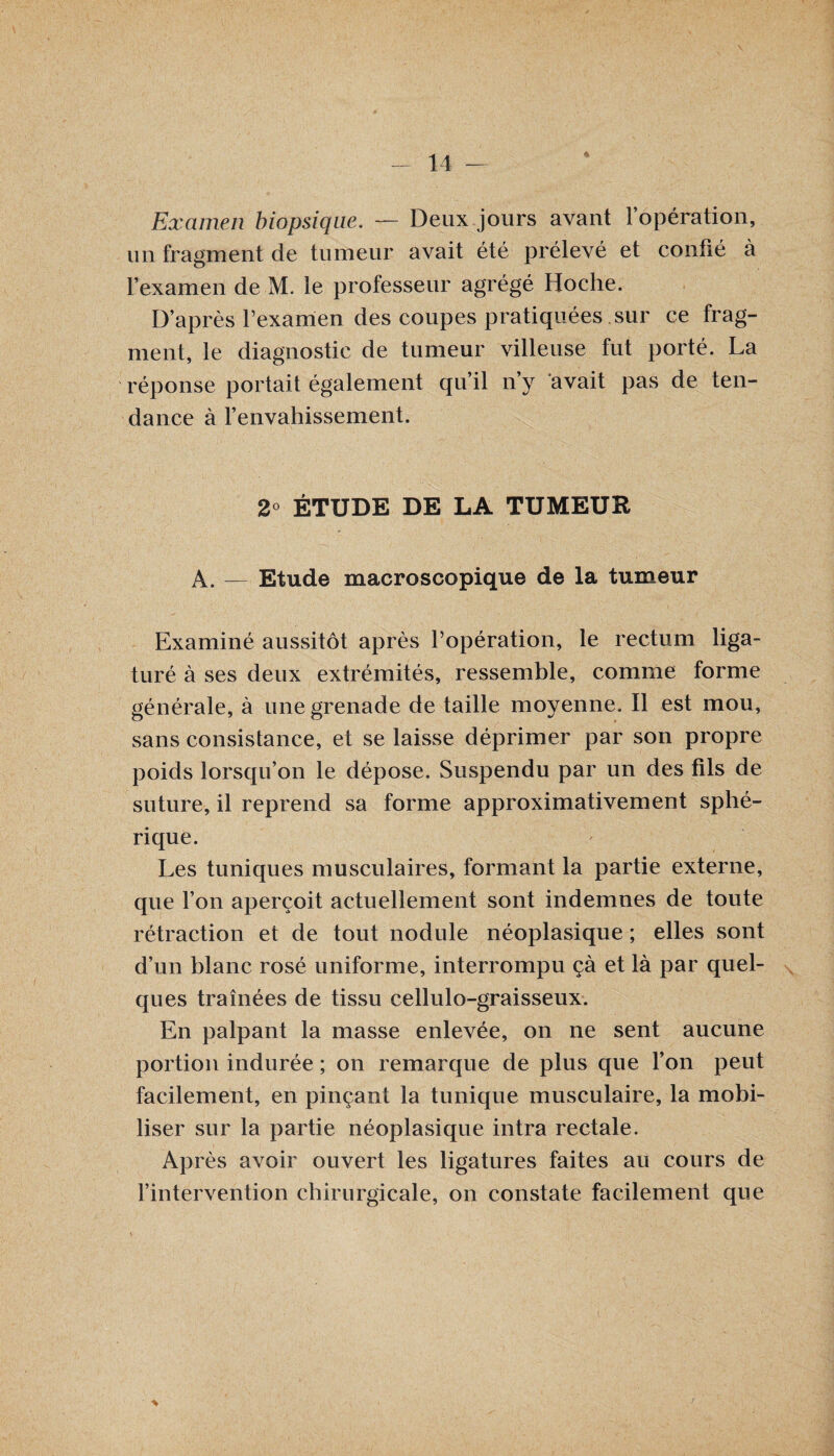 ♦ Examen biopsique. — Deux jours avant l’opération, un fragment de tumeur avait été prélevé et confié à l’examen de M. le professeur agrégé Hoche. D’après l’examen des coupes pratiquées sur ce frag¬ ment, le diagnostic de tumeur villeuse fut porté. La réponse portait également qu’il n’y avait pas de ten¬ dance à l’envahissement. 2° ÉTUDE DE LA TUMEUR A. — Etude macroscopique de la tumeur Examiné aussitôt après l’opération, le rectum liga¬ turé à ses deux extrémités, ressemble, comme forme générale, à une grenade de taille moyenne. Il est mou, sans consistance, et se laisse déprimer par son propre poids lorsqu’on le dépose. Suspendu par un des fils de suture, il reprend sa forme approximativement sphé¬ rique. Les tuniques musculaires, formant la partie externe, que l’on aperçoit actuellement sont indemnes de toute rétraction et de tout nodule néoplasique ; elles sont d’un blanc rosé uniforme, interrompu çà et là par quel¬ ques traînées de tissu cellulo-graisseux. En palpant la masse enlevée, on ne sent aucune portion indurée ; on remarque de plus que l’on peut facilement, en pinçant la tunique musculaire, la mobi¬ liser sur la partie néoplasique intra rectale. Après avoir ouvert les ligatures faites au cours de l’intervention chirurgicale, on constate facilement que