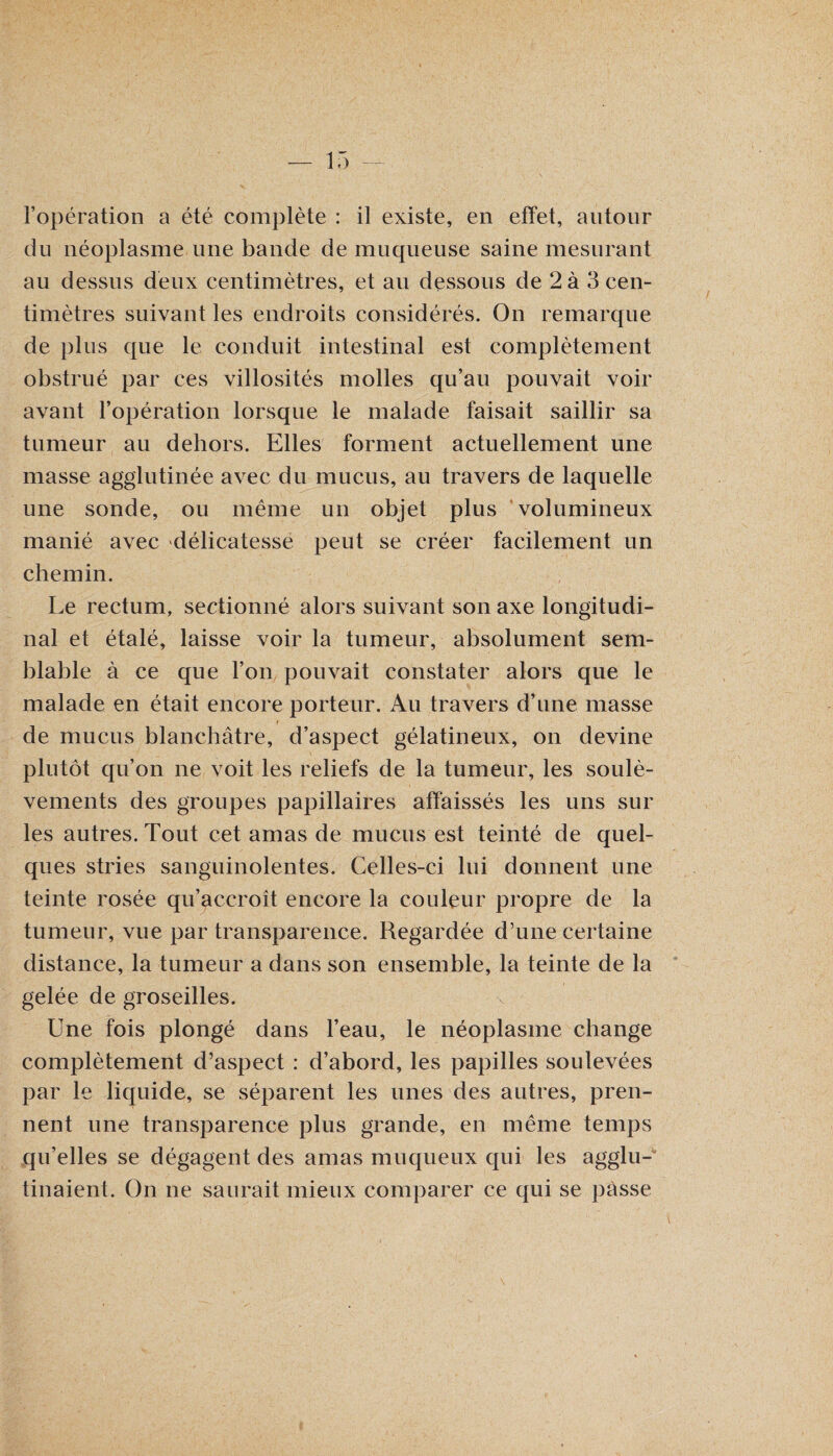 l’opération a été complète : il existe, en effet, autour du néoplasme une bande de muqueuse saine mesurant au dessus deux centimètres, et au dessous de 2 à 3 cen¬ timètres suivant les endroits considérés. On remarque de plus que le conduit intestinal est complètement obstrué par ces villosités molles qu’au pouvait voir avant l’opération lorsque le malade faisait saillir sa tumeur au dehors. Elles forment actuellement une masse agglutinée avec du mucus, au travers de laquelle une sonde, ou même un objet plus volumineux manié avec délicatesse peut se créer facilement un chemin. Le rectum, sectionné alors suivant son axe longitudi¬ nal et étalé, laisse voir la tumeur, absolument sem¬ blable à ce que l’on pouvait constater alors que le malade en était encore porteur. Au travers d’une masse de mucus blanchâtre, d’aspect gélatineux, on devine plutôt qu’on ne voit les reliefs de la tumeur, les soulè¬ vements des groupes papillaires affaissés les uns sur les autres. Tout cet amas de mucus est teinté de quel¬ ques stries sanguinolentes. Celles-ci lui donnent une teinte rosée qu’accroît encore la couleur propre de la tumeur, vue par transparence. Regardée d’une certaine distance, la tumeur a dans son ensemble, la teinte de la gelée de groseilles. Une fois plongé dans l’eau, le néoplasme change complètement d’aspect : d’abord, les papilles soulevées par le liquide, se séparent les unes des autres, pren¬ nent une transparence plus grande, en même temps qu’elles se dégagent des amas muqueux qui les agglu¬ tinaient. On ne saurait mieux comparer ce qui se passe