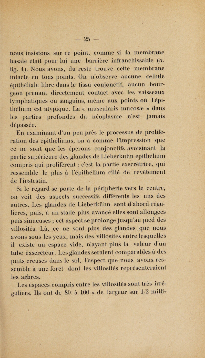 nous insistons sur ce point, comme si la membrane basale était pour lui une barrière infranchissable (a. fig. 4). Nous avons, du reste trouvé cette membrane intacte en tous points. On n’observe aucune cellule épithéliale libre dans le tissu conjonctif, aucun bour¬ geon prenant directement contact avec les vaisseaux lymphatiques ou sanguins, même aux points où l’épi¬ thélium est atypique. La « muscularis rnucosæ » dans les parties profondes du néoplasme n’est jamais dépassée. En examinant d’un peu près le processus de prolifé¬ ration des épithéliums, on a comme l’impression que ce ne sont que les éperons conjonctifs avoisinant la partie supérieure des glandes de Lieberkuhn épithélium compris qui prolifèrent : c’est la partie exscrétrice, qui ressemble le plus à l’épithélium cilié de revêtement de l’instestin. Si le regard se porte de la périphérie vers le centre, on voit des aspects successifs différents les uns des autres. Les glandes de Lieberkuhn sont d’abord régu¬ lières, puis, à un stade plus avancé elles sont allongées puis sinueuses ; cet aspect se prolonge jusqu’au pied des villosités. Là, ce ne sont plus des glandes que nous avons sous les yeux, mais des villosités entre lesquelles il eliste un espace vide, n’ayant plus la valeur d’un tube exscréteur. Les glandes seraient comparables à des puits creusés dans le sol, l’aspect que nous avons res¬ semble à une forêt dont les villosités représenteraient les arbres. Les espaces compris entre les villosités sont très irré¬ guliers. Ils ont de 80 à 100 ^ de largeur sur 1/2 millL