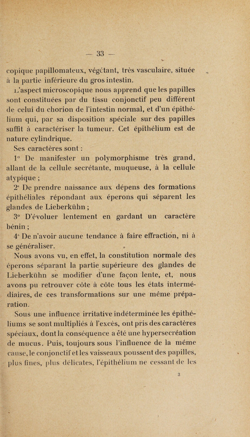 v copique papillomateux, végétant, très vasculaire, située à la partie inférieure du gros intestin. jLaspect microscopique nous apprend que les papilles sont constituées par du tissu conjonctif peu différent de celui du chorion de l’intestin normal, et d’un épithé¬ lium qui, par sa disposition spéciale sur des papilles suffit à caractériser la tumeur. Cet épithélium est de nature cylindrique. Ses caractères sont : 1° De manifester un polymorphisme très grand, allant de la cellule secrétante, muqueuse, à la cellule atypique ; 2° De prendre naissance aux dépens des formations épithéliales répondant aux éperons qui séparent les glandes de Lieberkühn ; 3° D’évoluer lentement en gardant un caractère bénin ; 4° De n’avoir aucune tendance à faire effraction, ni à se généraliser. Nous avons vu, en effet, la constitution normale des éperons séparant la partie supérieure des glandes de Lieberkühn se modifier d’une façon lente, et, nous avons pu retrouver côte à côte tous les états intermé¬ diaires, de ces transformations sur une même prépa¬ ration. Sous une influence irritative indéterminée les épithé¬ liums se sont multipliés à l’excès, ont pris des caractères spéciaux, dont la conséquence a été une hypersecréation de mucus. Puis, toujours sous finfluence de la même cause, le conjonctif et les vaisseaux poussent des papilles, plus fines, plus délicates, l’épithélium ne cessant de les 3