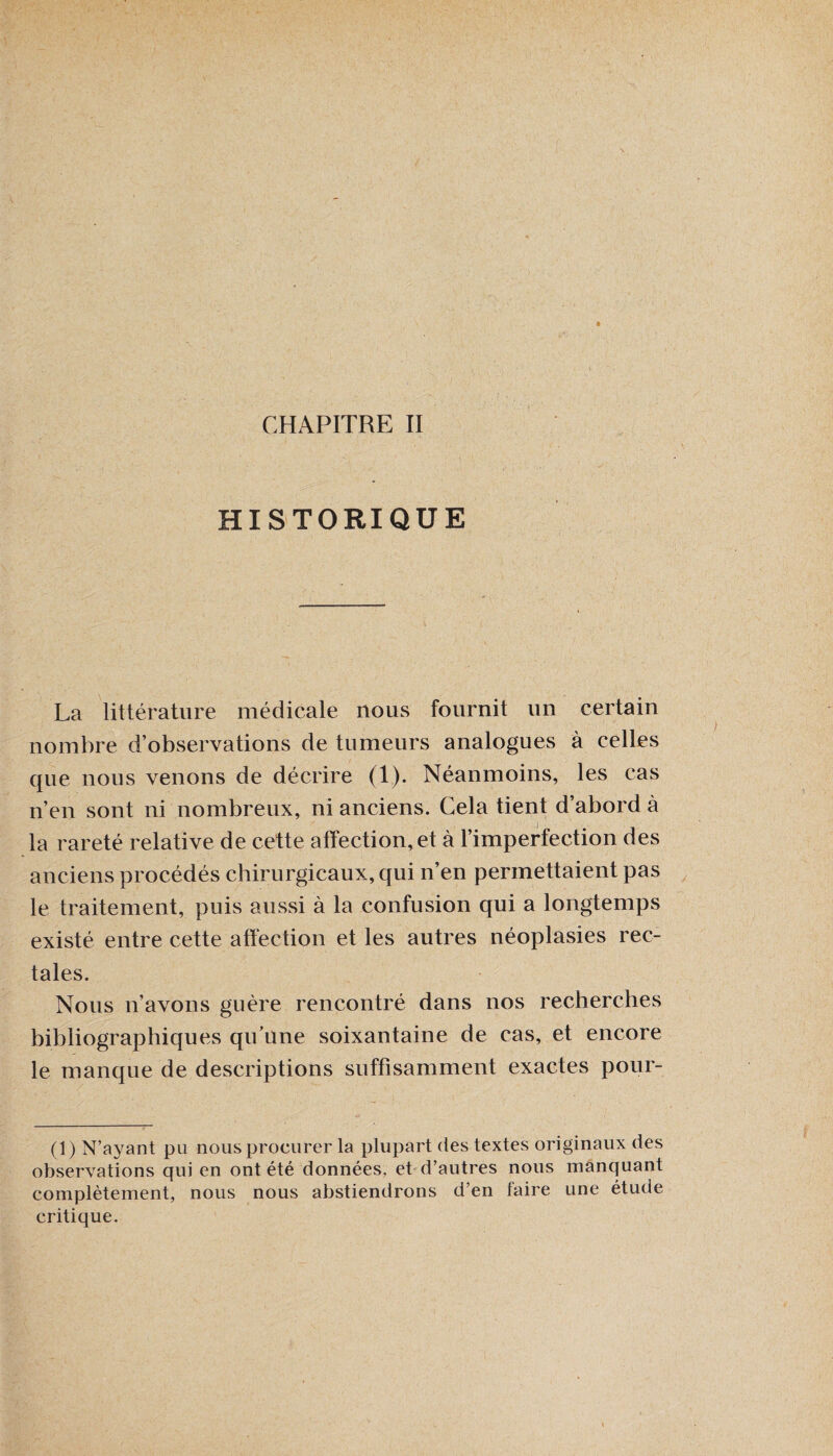 CHAPITRE II HISTORIQUE mmm W k$ê ' La littérature médicale nous fournit un certain nombre d’observations de tumeurs analogues à celles que nous venons de décrire (1). Néanmoins, les cas n’en sont ni nombreux, ni anciens. Cela tient d abord à la rareté relative de cette affection, et à l’imperfection des anciens procédés chirurgicaux, qui n’en permettaient pas le traitement, puis aussi à la confusion qui a longtemps existé entre cette affection et les autres néoplasies rec¬ tales. Nous n’avons guère rencontré dans nos recherches bibliographiques qu’une soixantaine de cas, et encore le manque de descriptions suffisamment exactes pour- (1) N’ayant pu nous procurer la plupart des textes originaux des observations qui en ont été données, et d’autres nous manquant complètement, nous nous abstiendrons d’en faire une étude critique.