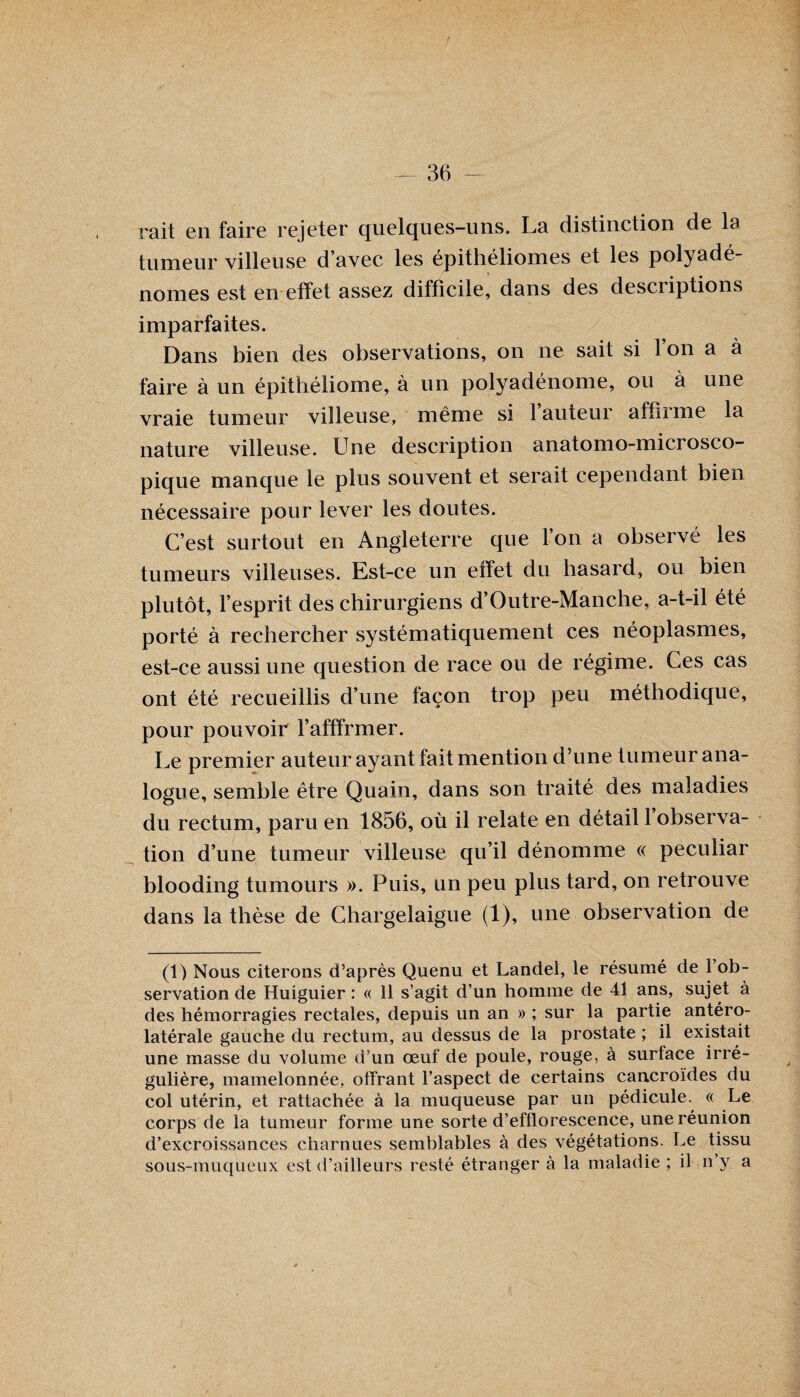 rait en faire rejeter quelques-uns. La distinction de la tumeur villeuse d’avec les épithéliomes et les polyadé- nomes est en effet assez difficile, dans des descriptions imparfaites. Dans bien des observations, on ne sait si l’on a à faire à un épithéliome, à un polyadénome, ou à une vraie tumeur villeuse, meme si 1 auteur affirme la nature villeuse. Une description anatomo-microsco- pique manque le plus souvent et serait cependant bien nécessaire pour lever les doutes. C’est surtout en Angleterre que l’on a observé les tumeurs villeuses. Est-ce un effet du hasard, ou bien plutôt, l’esprit des chirurgiens d’Outre-Manche, a-t-il été porté à rechercher systématiquement ces néoplasmes, est-ce aussi une question de race ou de régime. Ces cas ont été recueillis d’une façon trop peu méthodique, pour pouvoir l’afffrmer. Le premier auteur ayant fait mention d’nne tumeur ana¬ logue, semble être Quain, dans son traité des maladies du rectum, paru en 1856, où il relate en détail 1 observa¬ tion d’une tumeur villeuse qu’il dénomme « peculiar blooding tumours ». Puis, un peu plus tard, on retrouve dans la thèse de Chargelaigue (1), une observation de (1) Nous citerons d’après Quenu et Landel, le résumé de 1 ob¬ servation de Huiguier : « 11 s’agit d’un homme de 41 ans, sujet à des hémorragies rectales, depuis un an » ; sur la partie antéro¬ latérale gauche du rectum, au dessus de la prostate ; il existait une masse du volume d’un œuf de poule, rouge, à surface irré¬ gulière, mamelonnée, offrant l’aspect de certains cancroïdes du col utérin, et rattachée à la muqueuse par un pédicule. « Le corps de la tumeur forme une sorte d’efflorescence, une réunion d’excroissances charnues semblables à des végétations. Le tissu sous-muqueux est d’ailleurs resté étranger à la maladie ; il n’y a