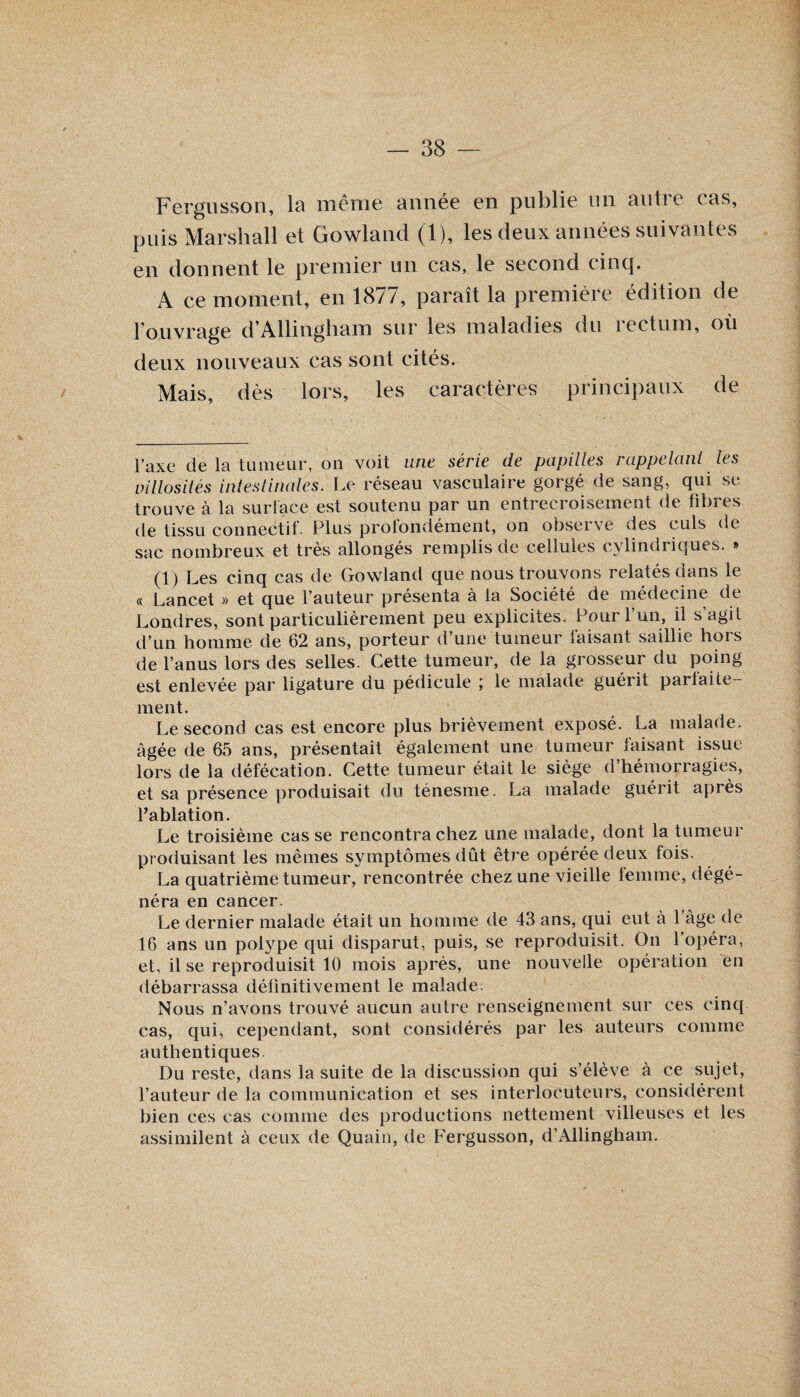 Fergusson, la même année en publie un autre cas, puis Marshall et Gowland (1), les deux années suivantes en donnent le premier un cas, le second cinq. A ce moment, en 1877, paraît la première édition de l’ouvrage d’Allingham sur les maladies du rectum, où deux nouveaux cas sont cités. Mais, dès lors, les caractères principaux de l’axe de la tumeur, on voit une série de papilles rappelant les villosités intestinales. Le réseau vasculaire gorgé de sang, qui se trouve à la surface est soutenu par un entrecroisement de fibres de tissu connectif. Plus profondément, on observe des culs de sac nombreux et très allongés remplis de cellules cylindriques. » (1) Les cinq cas de Gowland que nous trouvons relatés dans le « Lancet » et que l’auteur présenta à la Société de médecine de Londres, sont particulièrement peu explicites. Pour l’un, il s’agit d’un homme de 62 ans, porteur d’une tumeur faisant saillie hors de l’anus lors des selles. Cette tumeur, de la grosseur du poing est enlevée par ligature du pédicule ; le malade guérit parfaite¬ ment. Le second cas est encore plus brièvement exposé. La malade, âgée de 65 ans, présentait également une tumeur faisant issue lors de la défécation. Cette tumeur était le siège d’hémorragies, et sa présence produisait du ténesme. La malade guérit après l’ablation. Le troisième casse rencontra chez une malade, dont la tumeur produisant les mêmes symptômes dût être opérée deux fois. La quatrième tumeur, rencontrée chez une vieille femme, dégé¬ néra en cancer. Le dernier malade était un homme de 43 ans, qui eut à l’âge de 16 ans un polype qui disparut, puis, se reproduisit. On l’opéra, et, il se reproduisit 10 mois après, une nouvelle opération en débarrassa définitivement le malade. Nous n’avons trouvé aucun autre renseignement sur ces cinq cas, qui, cependant, sont considérés par les auteurs comme authentiques. Du reste, dans la suite de la discussion qui s’élève à ce sujet, l’auteur de la communication et ses interlocuteurs, considèrent bien ces cas comme des productions nettement villeuses et les assimilent à ceux de Quain, de Fergusson, d’Allingham.