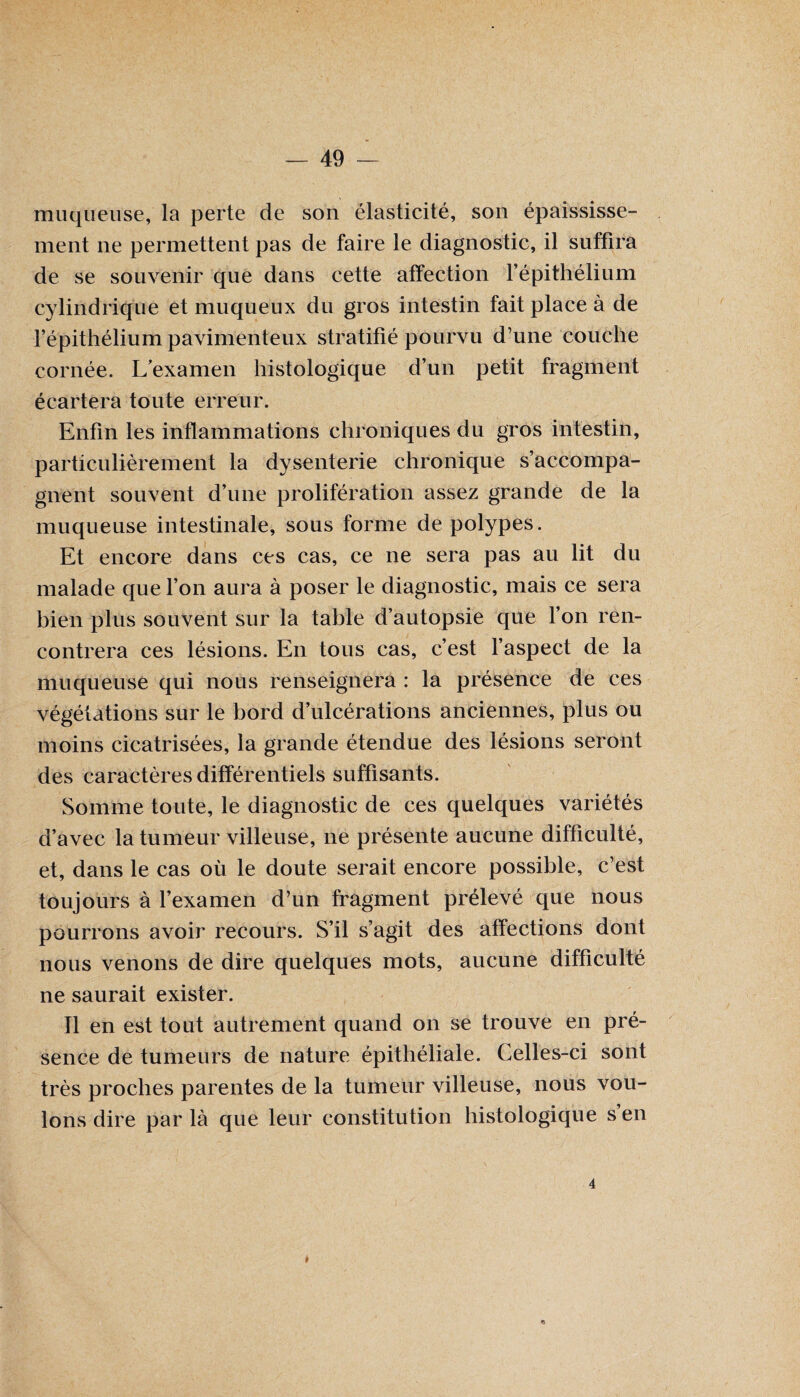 muqueuse, la perte de son élasticité, son épaississe¬ ment ne permettent pas de faire le diagnostic, il suffira de se souvenir que dans cette affection l’épithélium cylindrique et muqueux du gros intestin fait place à de l’épithélium pavimenteux stratifié pourvu d’une couche cornée. L’examen histologique d’un petit fragment écartera toute erreur. Enfin les inflammations chroniques du gros intestin, particulièrement la dysenterie chronique s’accompa¬ gnent souvent d’une prolifération assez grande de la muqueuse intestinale, sous forme de polypes. Et encore dans ces cas, ce ne sera pas au lit du malade que l’on aura à poser le diagnostic, mais ce sera bien plus souvent sur la table d’autopsie que l’on ren¬ contrera ces lésions. En tous cas, c’est l’aspect de la muqueuse qui nous renseignera : la présence de ces végétations sur le bord d’ulcérations anciennes, plus ou moins cicatrisées, la grande étendue des lésions seront des caractères différentiels suffisants. Somme toute, le diagnostic de ces quelques variétés d’avec la tumeur villeuse, ne présente aucune difficulté, et, dans le cas où le doute serait encore possible, c’est toujours à l’examen d’un fragment prélevé que nous pourrons avoir recours. S’il s’agit des affections dont nous venons de dire quelques mots, aucune difficulté ne saurait exister. Il en est tout autrement quand on se trouve en pré¬ sence de tumeurs de nature épithéliale. Celles-ci sont très proches parentes de la tumeur villeuse, nous vou¬ lons dire par là que leur constitution histologique s en 4 I