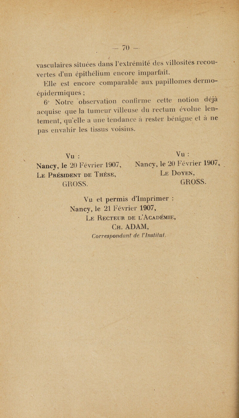 vasculaires situées dans l’extrémité des villosités recou¬ vertes d’un épithélium encore imparfait. Elle est encore comparable aux papillomes dermo- épidermiques ; 6° Notre observation confirme cette notion déjà acquise que la tumeur villeuse du rectum évolue len¬ tement, qu’elle a une tendance à rester bénigne et à ne pas envahir les tissus voisins. Vu : Nancy, le 20 Février 1907, Le Président de Thèse, CxROSS. Vu : Nancv, le 20 Février 1907, Le Doyen, GROSS. Vu et permis d’imprimer : Nancy, le 21 F évrier 1907, Le Recteur de l’Académie, Ch. ADAM, Correspondant de l'Institut. i