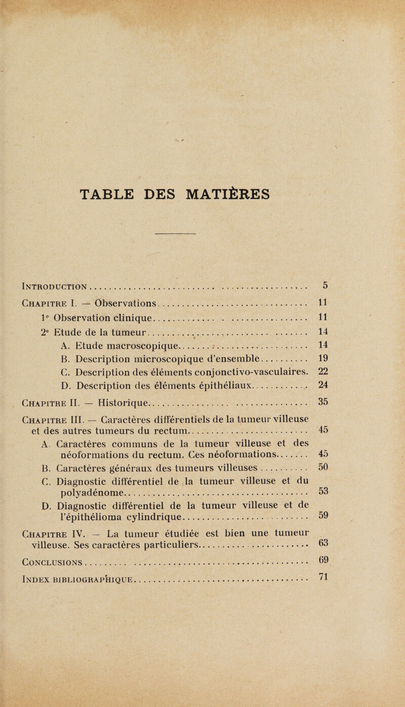 TABLE DES MATIÈRES Introduction. 5 Chapitre I. — Observations. II lp Observation clinique. 11 2° Etude de la tumeur. 14 A. Etude macroscopique. 14 B. Description microscopique d’ensemble. 19 C. Description des éléments conjonctivo-vasculaires. 22 D. Description des éléments épithéliaux. 24 Chapitre II. — Historique. 35 Chapitre III. — Caractères différentiels de la tumeur villeuse et des autres tumeurs du rectum. 45 A. Caractères communs de la tumeur villeuse et des néoformations du rectum. Ces néoformations. 45 B. Caractères généraux des tumeurs villeuses. 50 C. Diagnostic différentiel de la tumeur villeuse et du polyadénome. 53 D. Diagnostic différentiel de la tumeur villeuse et de l’épithélioma cylindrique. 59 Chapitre IV. — La tumeur étudiée est bien une tumeur villeuse. Ses caractères particuliers. 63 Conclusions. 69 Index bibliographique. 71