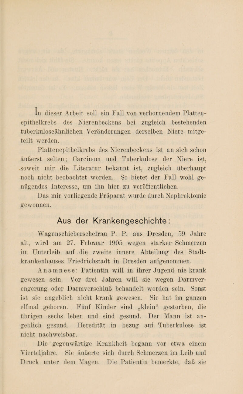 In dieser Arbeit soll ein Fall von verhornendem Platten¬ epithelkrebs des Nierenbeckens bei zugleich bestehenden tuberkuloseähnlichen Veränderungen derselben Niere mitge¬ teilt werden. Plattenepithelkrebs des Nierenbeckens ist an sich schon äußerst selten; Carcinom und Tuberkulose der Niere ist, .soweit mir die Literatur bekannt ist, zugleich überhaupt noch nicht beobachtet worden. So bietet der Fall wohl ge¬ nügendes Interesse, um ihn hier zu veröffentlichen. Das mir vorliegende Präparat wurde durch Nephrektomie gewonnen. Aus der Krankengeschichte: Wagenschiebersehefrau P. P. aus Dresden, 59 Jahre alt, wird am 27. Februar 1905 wegen starker Schmerzen im Unterleib auf die zweite innere Abteilung des Stadt¬ krankenhauses Friedrichstadt in Dresden aufgenommen. Anamnese: Patientin will in ihrer Jugend nie krank gewesen sein. Vor drei Jahren will sie wegen Darmver¬ engerung oder Darmverschluß behandelt worden sein. Sonst ist sie angeblich nicht krank gewesen. Sie hat im ganzen elfmal geboren. Fünf Kinder sind „klein“ gestorben, die übrigen sechs leben und sind gesund. Der Mann ist an¬ geblich gesund. Heredität in bezug auf Tuberkulose ist nicht nachweisbar. Die gegenwärtige Krankheit begann vor etwa einem Vierteljahre. Sie äußerte sich durch Schmerzen im Leib und Druck unter dem Magen. Die Patientin bemerkte, daß sie