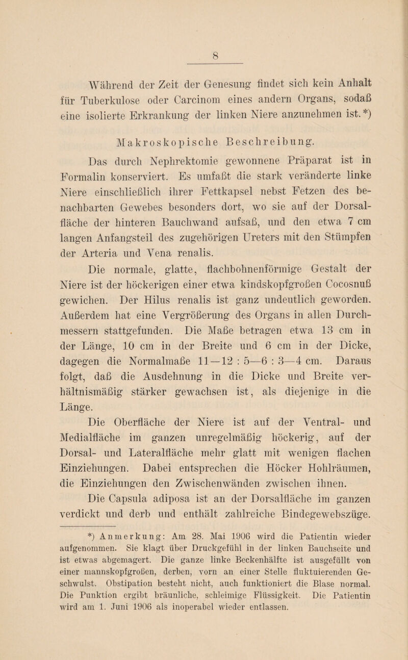Während der Zeit der Genesung’ findet sich kein Anhalt für Tuberkulose oder Carcinom eines andern Organs, sodaß eine isolierte Erkrankung der linken Niere anzunehmen ist. *) Makroskopische Beschreibung. Das durch Nephrektomie gewonnene Präparat ist in Formalin konserviert. Es umfaßt die stark veränderte linke Niere einschließlich ihrer Fettkapsel nebst Fetzen des be¬ nachbarten Gewebes besonders dort, wo sie auf der Dorsal¬ fläche der hinteren Bauchwand aufsaß, und den etwa 7 cm langen Anf angst eil des zugehörigen Ureters mit den Stümpfen der Arteria und Yena renalis. Die normale, glatte, flachbohnenförmige Gestalt der Niere ist der höckerigen einer etwa kindskopfgroßen Cocosnuß gewichen. Der Hilus renalis ist ganz undeutlich geworden. Außerdem hat eine Vergrößerung des Organs in allen Durch¬ messern stattgefunden. Die Maße betragen etwa 13 cm in der Länge, 10 cm in der Breite und 6 cm in der Dicke, dagegen die Normalmaße 11 — 12 : 5—6 : 3—4 cm. Daraus folgt, daß die Ausdehnung in die Dicke und Breite ver¬ hältnismäßig stärker gewachsen ist, als diejenige in die Länge. Die Oberfläche der Niere ist auf der Ventral- und Medialfläche im ganzen unregelmäßig höckerig, auf der Dorsal- und Lateralfläche mehr glatt mit wenigen flachen Einziehungen. Dabei entsprechen die Höcker Hohlräumen, die Einziehungen den Zwischenwänden zwischen ihnen. Die Capsula adiposa ist an der Dorsalfläche im ganzen verdickt und derb und enthält zahlreiche Bindegewebszüge. *) Anmerkung: Am 28. Mai 1906 wird die Patientin wieder aufgenommen. Sie klagt über Druckgefühl in der linken Bauchseite und ist etwas abgemagert. Die ganze linke Beckenhälfte ist ausgefüllt von einer mannskopfgroßen, derben, vorn an einer Stelle fluktuierenden Ge¬ schwulst. Obstipation besteht nicht, auch funktioniert die Blase normal. Die Punktion ergibt bräunliche, schleimige Flüssigkeit. Die Patientin wird am 1. Juni 1906 als inoperabel wieder entlassen.