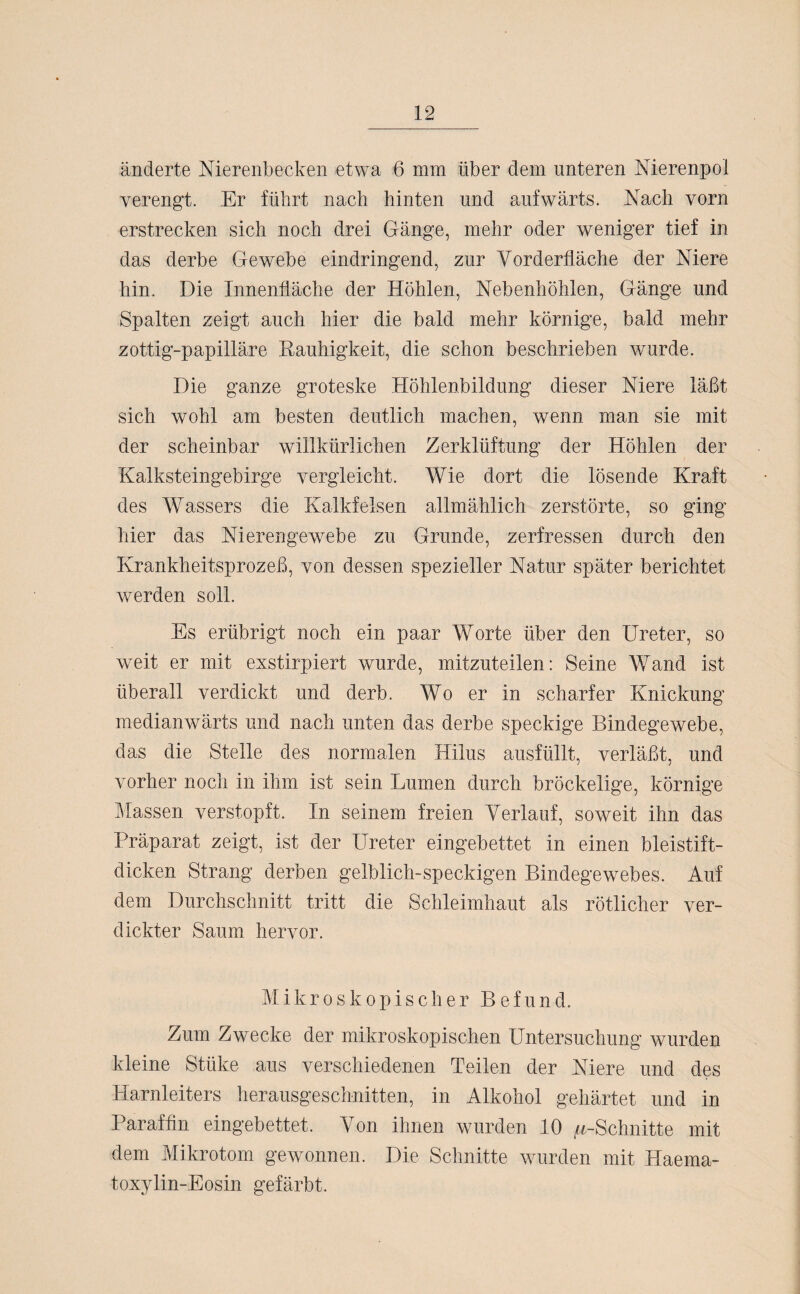 änderte Nierenbecken etwa 6 mm über dem unteren Nierenpoi verengt. Er führt nach hinten und aufwärts. Nach vorn erstrecken sich noch drei Gänge, mehr oder weniger tief in das derbe Gewebe eindringend, zur Vorderfläche der Niere hin. Die Innenfläche der Höhlen, Nebenhöhlen, Gänge und Spalten zeigt auch hier die bald mehr körnige, bald mehr zottig-papilläre Rauhigkeit, die schon beschrieben wurde. Die ganze groteske Höhlenbildung dieser Niere läßt sich wohl am besten deutlich machen, wenn man sie mit der scheinbar willkürlichen Zerklüftung der Höhlen der Kalksteingebirge vergleicht. Wie dort die lösende Kraft des Wassers die Kalkfelsen allmählich zerstörte, so ging hier das Nierengewebe zu Grunde, zerfressen durch den Krankheitsprozeß, von dessen spezieller Natur später berichtet werden soll. Es erübrigt noch ein paar Worte über den Ureter, so weit er mit exstirpiert wurde, mitzuteilen: Seine Wand ist überall verdickt und derb. Wo er in scharfer Knickung medianwärts und nach unten das derbe speckige Bindegewebe, das die Stelle des normalen Hilus ausfüllt, verläßt, und vorher noch in ihm ist sein Lumen durch bröckelige, körnige Massen verstopft. In seinem freien Verlauf, soweit ihn das Präparat zeigt, ist der Ureter eingebettet in einen bleistift¬ dicken Strang derben gelblich-speckigen Bindegewebes. Auf dem Durchschnitt tritt die Schleimhaut als rötlicher ver¬ dickter Saum hervor. Mikroskopischer B e f u n d. Zum Zwecke der mikroskopischen Untersuchung wurden kleine Stiike aus verschiedenen Teilen der Niere und des Harnleiters herausgeschnitten, in Alkohol gehärtet und in Paraffin eingebettet. Von ihnen wurden 10 ^-Schnitte mit dem Mikrotom gewonnen. Die Schnitte wurden mit Haema- toxylin-Eosin gefärbt.