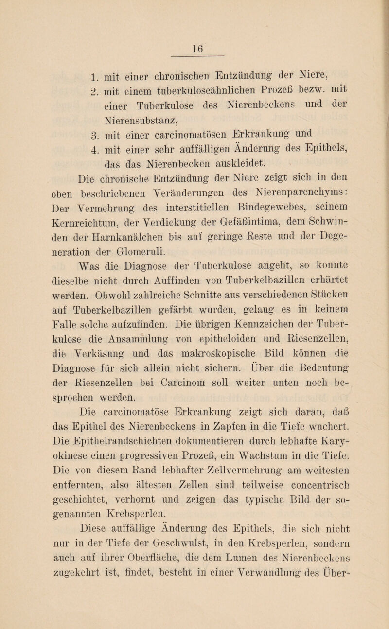 1. mit einer chronischen Entzündung der Niere, 2. mit einem tuberkuloseähnlichen Prozeß bezw. mit einer Tuberkulose des Nierenbeckens und der Nierensubstanz, 3. mit einer carcinomatösen Erkrankung und 4. mit einer sehr auffälligen Änderung des Epithels, das das Nierenbecken auskleidet. Die chronische Entzündung der Niere zeigt sich in den oben beschriebenen Veränderungen des Nierenparenchyms: Der Vermehrung des interstitiellen Bindegewebes, seinem Kernreichtum, der Verdickung der Gefäßintima, dem Schwin¬ den der Harnkanälchen bis auf geringe Reste und der Dege¬ neration der Glomeruli. Was die Diagnose der Tuberkulose angeht, so konnte dieselbe nicht durch Auffinden von Tuberkelbazillen erhärtet werden. Obwohl zahlreiche Schnitte aus verschiedenen Stücken auf Tuberkelbazillen gefärbt wurden, gelaug es in keinem Falle solche aufzufinden. Die übrigen Kennzeichen der Tuber¬ kulose die Ansammlung von epitheloiden und Riesenzellen, die Verkäsung und das makroskopische Bild können die Diagnose für sich allein nicht sichern. Über die Bedeutung der Riesenzellen bei Carcinom soll weiter unten noch be¬ sprochen werden. Die carcinomatöse Erkrankung zeigt sich daran, daß das Epithel des Nierenbeckens in Zapfen in die Tiefe wuchert. Die Epithelrandschichten dokumentieren durch lebhafte Kary- okinese einen progressiven Prozeß, ein Wachstum in die Tiefe. Die von diesem Rand lebhafter Zellvermehrung am weitesten entfernten, also ältesten Zellen sind teilweise concentrisch geschichtet, verhornt und zeigen das typische Bild der so¬ genannten Krebsperlen. Diese auffällige Änderung des Epithels, die sich nicht nur in der Tiefe der Geschwulst, in den Krebsperlen, sondern auch auf ihrer Oberfläche, die dem Lumen des Nierenbeckens zugekehrt ist, findet, besteht in einer Verwandlung des Über-