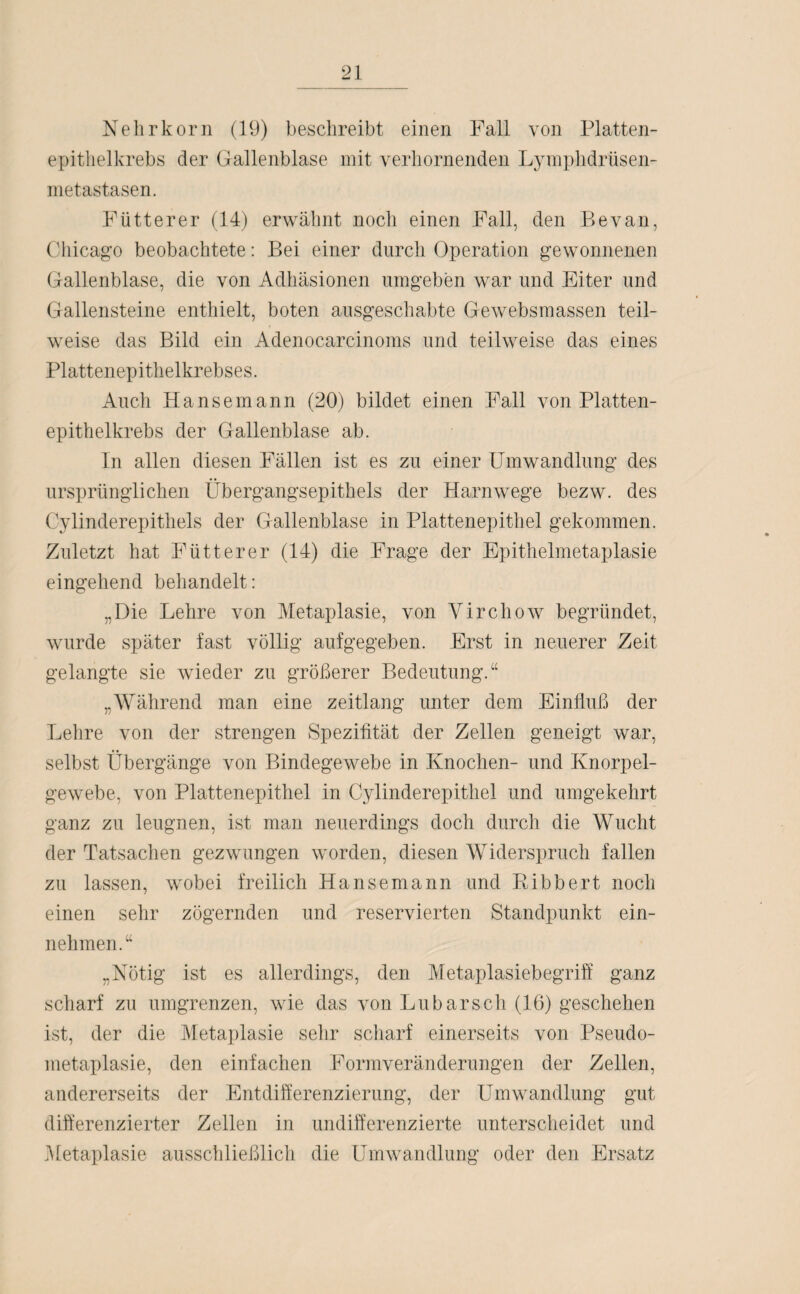 Nelirkörn (19) beschreibt einen Fall von Platten- epithelkrebs der Gallenblase mit verhornenden Lymphdrüsen- metastasen. Fütterer (14) erwähnt noch einen Fall, den Be van, Chicago beobachtete: Bei einer durch Operation gewonnenen Gallenblase, die von Adhäsionen umgeben war und Eiter und Gallensteine enthielt, boten ausgeschabte Gewebsmassen teil¬ weise das Bild ein Adenocarcinoms und teilweise das eines Plattenepithelkrebses. Auch Hansemann (20) bildet einen Fall von Platten¬ epithelkrebs der Gallenblase ab. In allen diesen Fällen ist es zu einer Umwandlung des ursprünglichen Übergangsepithels der Harnwege bezw. des Cylinderepithels der Gallenblase in Plattenepithel gekommen. Zuletzt hat Fütterer (14) die Frage der Epithelmetaplasie eingehend behandelt: „Die Lehre von Metaplasie, von Virchow begründet, wurde später fast völlig aufgegeben. Erst in neuerer Zeit gelangte sie wieder zu größerer Bedeutung.“ „Während man eine zeitlang unter dem Einfluß der Lehre von der strengen Spezifität der Zellen geneigt war, selbst Übergänge von Bindegewebe in Knochen- und Knorpel¬ gewebe, von Plattenepithel in Cylinderepithel und umgekehrt ganz zu leugnen, ist man neuerdings doch durch die Wucht der Tatsachen gezwungen worden, diesen Widerspruch fallen zu lassen, wobei freilich Hansemann und Ribbert noch einen sehr zögernden und reservierten Standpunkt ein¬ nehmen.“ „Nötig ist es allerdings, den Metaplasiebegriff ganz scharf zu umgrenzen, wie das von Lu barsch (16) geschehen ist, der die Metaplasie sehr scharf einerseits von Pseudo¬ metaplasie, den einfachen Formveränderungen der Zellen, andererseits der Entdifferenzierung, der Umwandlung gut differenzierter Zellen in undifferenzierte unterscheidet und .Metaplasie ausschließlich die Umwandlung oder den Ersatz
